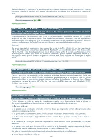 256
Se o parcelamento incluir cláusula de reajuste, qualquer que seja a designação dada à mesma (juros, correção
monetária, reajuste de parcelas etc.), a parte correspondente ao reajuste deve ter tratamento tributário de
juros.
(Instrução Normativa SRF nº 84, de 11 de outubro de 2001, art. 31)
Consulte as perguntas 544 e 621
Retorno ao sumário
VENDA PARCELADA DE IMÓVEL - CLÁUSULAS DE CORREÇÃO
621 — Qual é o tratamento tributário das cláusulas de correção para venda parcelada de imóvel,
previstas em contrato de compra e venda?
Independentemente da designação dada (juros, correção monetária, reajuste de parcelas etc.), qualquer
acréscimo no valor da venda provocado pela divisão em parcelas do pagamento deve ser tributado em
separado do ganho de capital, na fonte ou mediante recolhimento mensal obrigatório (carnê-leão), conforme
o caso, e na Declaração de Ajuste Anual correspondente ao ano-calendário de seu recebimento.
Exemplo:
Se no contrato estiver estabelecido que o valor da venda é de R$ 100.000,00, em dez parcelas de
R$ 10.000,00 corrigidas pela variação do IGPM; R$ 100.000,00 são considerados como valor de alienação,
R$ 10.000,00 é o valor de cada parcela para fins de diferimento do ganho de capital. A parte correspondente
à atualização da parcela pelo IGPM fica sujeita ao carnê-leão, quando recebida de pessoas físicas, e à
tributação na fonte, quando recebida de pessoas jurídicas, bem como ao ajuste na Declaração de Ajuste
Anual.
(Instrução Normativa SRF nº 84, de 11 de outubro de 2001, art. 19, § 3º)
Retorno ao sumário
BENS ADQUIRIDOS ATÉ 1995 PELA PRIMEIRA VEZ DECLARADOS
622 — Como atualizar os bens ou direitos adquiridos até 1995 e pela primeira vez declarados?
Tanto o contribuinte que esteve obrigado a apresentar a Declaração de Ajuste Anual - exercício 1992 e não
apresentou, quanto o que esteve obrigado a apresentar aquela declaração e apresentou, mas não incluiu
determinado(s) bem ou bens, podem atualizá-los conforme Tabela de Atualização do Custo de Bens e Direitos
constante da Instrução Normativa SRF nº 84, de 11 de outubro de 2001, observado o art. 96 da Lei nº 8.383,
de 30 de dezembro de 1991.
Consulte a pergunta 558
Retorno ao sumário
DESPESAS QUE INTEGRAM O CUSTO DE AQUISIÇÃO
623 — Quais são as despesas que podem integrar o custo de aquisição de bens e direitos?
Podem integrar o custo de aquisição, quando comprovados com documentação hábil e idônea, e
discriminados na declaração de rendimentos do ano-calendário da realização da despesa:
1 - De bens imóveis:
a) os gastos com a construção, ampliação e reforma, desde que os projetos tenham sido aprovados pelos
órgãos municipais competentes;
b) os gastos com pequenas obras, como pintura, reparos em azulejos, encanamentos, pisos, paredes;
c) as despesas com demolição de prédio construído no terreno, desde que seja condição para se efetivar a
alienação;
d) as despesas de corretagem referentes à aquisição do imóvel vendido, desde que suportado o ônus pelo
alienante;
e) os gastos com a realização de obras públicas como colocação de meio-fio, sarjetas, pavimentação de vias,
instalação de rede de esgoto e de eletricidade que tenha beneficiado o imóvel;
f) o valor do imposto de transmissão pago pelo alienante na aquisição do imóvel alienado;
g) o valor da contribuição de melhoria;
 