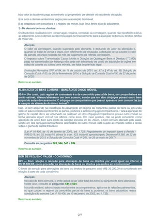 257
h) o valor do laudêmio pago ao senhorio ou proprietário por desistir do seu direito de opção;
i) os juros e demais acréscimos pagos para a aquisição do imóvel;
j) as despesas com a escritura e o registro do imóvel, cujo ônus tenha sido do adquirente.
2 - De demais bens ou direitos:
Os dispêndios realizados com conservação, reparos, comissão ou corretagem, quando não transferido o ônus
ao adquirente, juros e demais acréscimos pagos no financiamento para a aquisição de bens ou direitos, retífica
de motor etc.
Atenção:
O valor da corretagem, quando suportado pelo alienante, é deduzido do valor da alienação e,
quando se tratar de venda a prazo, com diferimento da tributação, a dedução far-se-á sobre o valor
da parcela do preço recebida no mês do pagamento da referida corretagem.
O Imposto sobre Transmissão Causa Mortis e Doação de Quaisquer Bens e Direitos (ITCMD)
pago na transmissão por herança não pode ser adicionado ao custo de aquisição de ações em
bolsa de valores ou outros bens móveis, por falta de previsão legal
(Instrução Normativa SRF nº 84, de 11 de outubro de 2001, art. 17 e § 4º do art. 19; Solução de
Consulta Cosit nº 60, de 20 de fevereiro de 2014; e Solução de Consulta Cosit nº 50, de 22 de junho
de 2020)
Retorno ao sumário
ALIENAÇÃO DE BENS COMUNS - ISENÇÃO DE ÚNICO IMÓVEL
624 — Um casal, cujo regime de casamento é o de comunhão parcial de bens, ou companheiros em
união estável, alienou/alienaram um bem comum, sendo que um dos cônjuges possui outro bem
adquirido antes do casamento. O cônjuge ou companheiro que possui apenas o bem comum faz jus
à isenção de alienação do único imóvel?
Não. O bem adquirido na constância do casamento em regime de comunhão parcial de bens ou em união
estável, salvo contrato escrito entre as partes, pertence a ambos cônjuges/companheiros. Para a apuração do
ganho de capital, deve ser observado se qualquer um dos cônjuges/companheiros possui outro imóvel ou
tenha alienado algum imóvel nos últimos cinco anos. Em caso positivo, não se pode considerar como
alienação de único bem para efeito da isenção prevista em lei. Assim, o bem comum alienado pelo casal,
sendo um dos cônjuges/companheiros proprietário de outro imóvel, está sujeito ao imposto sobre a renda
sobre o ganho de capital tributável.
(Lei nº 10.406, de 10 de janeiro de 2002, art. 1.725; Regulamento do Imposto sobre a Renda -
RIR/2018, art. 35, inciso VI, alínea “b, e art. 133, inciso II, aprovado pelo Decreto nº 9.580, de 22 de
novembro de 2018; e Solução de Consulta Cosit nº 261, de 26 de maio de 2017)
Consulte as perguntas 543, 544, 545 e 634
Retorno ao sumário
BEM DE PEQUENO VALOR - CONDOMÍNIO
625 — Com relação à isenção para alienação de bens ou direitos por valor igual ou inferior a
R$ 35.000,00, como proceder na alienação de bens ou direitos possuídos em condomínio?
O limite de isenção para alienações de bens ou direitos de pequeno valor (R$ 35.000,00) é considerado em
relação à parte de cada condômino.
Atenção:
No caso de bens comuns, o limite aplica-se ao valor total dos bens ou conjunto de bens alienados.
Neste caso, consulte as perguntas 544 e 624.
Na união estável, salvo contrato escrito entre os companheiros, aplica-se às relações patrimoniais,
no que couber, o regime da comunhão parcial de bens e, portanto, os bens adquiridos nessa
condição são comuns (Lei nº 10.406, de 10 de janeiro de 2002, art. 1.725).
Retorno ao sumário
 
