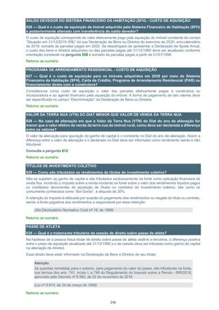 258
SALDO DEVEDOR DO SISTEMA FINANCEIRO DA HABITAÇÃO (SFH) - CUSTO DE AQUISIÇÃO
626 — Qual é o custo de aquisição de imóvel adquirido pelo Sistema Financeiro de Habitação (SFH)
e posteriormente alienado com transferência do saldo devedor?
O custo de aquisição corresponde ao valor efetivamente pago pela aquisição do imóvel constante do campo
“Situação em 31/12/2019 (R$)” da sua Declaração de Bens eu Direitos do exercício de 2020, ano-calendário
de 2019, somado às parcelas pagas em 2020. Se desobrigado de apresentar a Declaração de Ajuste Anual,
o custo dos bens e direitos adquiridos ou das parcelas pagas até 31/12/1995 deve ser atualizado conforme
orientação constante na pergunta 558 e somado às parcelas pagas a partir de 01/01/1996
Retorno ao sumário
PROGRAMA DE ARRENDAMENTO RESIDENCIAL - CUSTO DE AQUISIÇÃO
627 — Qual é o custo de aquisição para os imóveis adquiridos em 2020 por meio do Sistema
Financeiro da Habitação (SFH), Carta de Crédito, Programa de Arrendamento Residencial (PAR) ou
financiamento direto com a construtora?
Considera-se como custo de aquisição o valor das parcelas efetivamente pagas à construtora ou
incorporadora e ao agente financeiro pela aquisição do imóvel. A forma de pagamento de tais valores deve
ser especificada no campo “Discriminação” da Declaração de Bens ou Direitos.
Retorno ao sumário
VALOR DA TERRA NUA (VTN) DO DIAT MENOR QUE VALOR DE VENDA DA TERRA NUA
628 — No caso de alienação em que o Valor da Terra Nua (VTN) do Diat do ano da alienação for
menor que o valor efetivo da venda da terra nua do imóvel rural, como deve ser declarada a diferença
entre os valores?
O valor de alienação para apuração do ganho de capital é o constante no Diat do ano de alienação. Assim a
diferença entre o valor de alienação e o declarado no Diat deve ser informado como rendimento isento e não
tributável.
Consulte a pergunta 612
Retorno ao sumário
TÍTULOS DE INVESTIMENTO COLETIVO
629 — Como são tributados os rendimentos de títulos de investimento coletivo?
Não se sujeitam ao ganho de capital e são tributados exclusivamente na fonte como aplicação financeira de
renda fixa, incidindo o imposto sobre a renda incidente na fonte sobre o valor dos rendimentos líquidos pagos
ou creditados decorrentes da aquisição de títulos ou contratos de investimento coletivo, tais como os
comumente conhecidos como “Boi Gordo”, à alíquota de 20%.
A retenção do imposto é efetuada por ocasião do pagamento dos rendimentos ou resgate do título ou contrato,
sendo a fonte pagadora dos rendimentos a responsável por essa retenção.
(Ato Declaratório Normativo Cosit nº 19, de 1998)
Retorno ao sumário
PASSE DE ATLETA
630 — Qual é o tratamento tributário da cessão de direito sobre passe de atleta?
Na hipótese de a pessoa física titular de direito sobre passe de atleta cedê-lo a terceiros, a diferença positiva
entre o preço de aquisição atualizado até 31/12/1995 e o de cessão deve ser tributada como ganho de capital
na alienação de direitos.
Esse direito deve estar informado na Declaração de Bens e Direitos de seu titular.
Atenção:
As quantias remetidas para o exterior, para pagamento do valor do passe, são tributáveis na fonte,
nos termos dos arts. 741, inciso I, e 746 do Regulamento do Imposto sobre a Renda - RIR/2018,
aprovado pelo Decreto nº 9.580, de 22 de novembro de 2018.
(Lei nº 9.615, de 24 de março de 1998)
Retorno ao sumário
 
