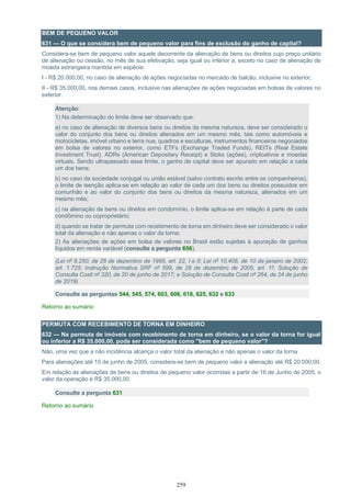259
BEM DE PEQUENO VALOR
631 — O que se considera bem de pequeno valor para fins de exclusão do ganho de capital?
Considera-se bem de pequeno valor aquele decorrente da alienação de bens ou direitos cujo preço unitário
de alienação ou cessão, no mês de sua efetivação, seja igual ou inferior a, exceto no caso de alienação de
moeda estrangeira mantida em espécie:
I - R$ 20.000,00, no caso de alienação de ações negociadas no mercado de balcão, inclusive no exterior;
II - R$ 35.000,00, nos demais casos, inclusive nas alienações de ações negociadas em bolsas de valores no
exterior.
Atenção:
1) Na determinação do limite deve ser observado que:
a) no caso de alienação de diversos bens ou direitos da mesma natureza, deve ser considerado o
valor do conjunto dos bens ou direitos alienados em um mesmo mês, tais como automóveis e
motocicletas, imóvel urbano e terra nua, quadros e esculturas, instrumentos financeiros negociados
em bolsa de valores no exterior, como ETFs (Exchange Traded Funds), REITs (Real Estate
Investment Trust), ADRs (American Depositary Receipt) e Stoks (ações), criptoativos e moedas
virtuais. Sendo ultrapassado esse limite, o ganho de capital deve ser apurado em relação a cada
um dos bens;
b) no caso da sociedade conjugal ou união estável (salvo contrato escrito entre os companheiros),
o limite de isenção aplica-se em relação ao valor de cada um dos bens ou direitos possuídos em
comunhão e ao valor do conjunto dos bens ou direitos da mesma natureza, alienados em um
mesmo mês;
c) na alienação de bens ou direitos em condomínio, o limite aplica-se em relação à parte de cada
condômino ou coproprietário;
d) quando se tratar de permuta com recebimento de torna em dinheiro deve ser considerado o valor
total da alienação e não apenas o valor da torna;
2) As alienações de ações em bolsa de valores no Brasil estão sujeitas à apuração de ganhos
líquidos em renda variável (consulte a pergunta 656).
(Lei nº 9.250, de 26 de dezembro de 1995, art. 22, I e II; Lei nº 10.406, de 10 de janeiro de 2002,
art. 1.725; Instrução Normativa SRF nº 599, de 28 de dezembro de 2005, art. 1º; Solução de
Consulta Cosit nº 320, de 20 de junho de 2017; e Solução de Consulta Cosit nº 264, de 24 de junho
de 2019)
Consulte as perguntas 544, 545, 574, 603, 606, 618, 625, 632 e 633
Retorno ao sumário
PERMUTA COM RECEBIMENTO DE TORNA EM DINHEIRO
632 — Na permuta de imóveis com recebimento de torna em dinheiro, se o valor da torna for igual
ou inferior a R$ 35.000,00, pode ser considerada como "bem de pequeno valor"?
Não, uma vez que a não incidência alcança o valor total da alienação e não apenas o valor da torna.
Para alienações até 15 de junho de 2005, considera-se bem de pequeno valor a alienação até R$ 20.000,00.
Em relação às alienações de bens ou direitos de pequeno valor ocorridas a partir de 16 de Junho de 2005, o
valor da operação é R$ 35.000,00.
Consulte a pergunta 631
Retorno ao sumário
 