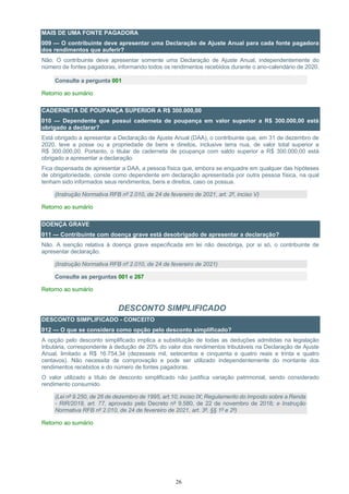 26
MAIS DE UMA FONTE PAGADORA
009 — O contribuinte deve apresentar uma Declaração de Ajuste Anual para cada fonte pagadora
dos rendimentos que auferir?
Não. O contribuinte deve apresentar somente uma Declaração de Ajuste Anual, independentemente do
número de fontes pagadoras, informando todos os rendimentos recebidos durante o ano-calendário de 2020.
Consulte a pergunta 001
Retorno ao sumário
CADERNETA DE POUPANÇA SUPERIOR A R$ 300.000,00
010 — Dependente que possui caderneta de poupança em valor superior a R$ 300.000,00 está
obrigado a declarar?
Está obrigado a apresentar a Declaração de Ajuste Anual (DAA), o contribuinte que, em 31 de dezembro de
2020, teve a posse ou a propriedade de bens e direitos, inclusive terra nua, de valor total superior a
R$ 300.000,00. Portanto, o titular de caderneta de poupança com saldo superior a R$ 300.000,00 está
obrigado a apresentar a declaração.
Fica dispensada de apresentar a DAA, a pessoa física que, embora se enquadre em qualquer das hipóteses
de obrigatoriedade, conste como dependente em declaração apresentada por outra pessoa física, na qual
tenham sido informados seus rendimentos, bens e direitos, caso os possua.
(Instrução Normativa RFB nº 2.010, de 24 de fevereiro de 2021, art. 2º, inciso V)
Retorno ao sumário
DOENÇA GRAVE
011 — Contribuinte com doença grave está desobrigado de apresentar a declaração?
Não. A isenção relativa à doença grave especificada em lei não desobriga, por si só, o contribuinte de
apresentar declaração.
(Instrução Normativa RFB nº 2.010, de 24 de fevereiro de 2021)
Consulte as perguntas 001 e 267
Retorno ao sumário
DESCONTO SIMPLIFICADO
DESCONTO SIMPLIFICADO - CONCEITO
012 — O que se considera como opção pelo desconto simplificado?
A opção pelo desconto simplificado implica a substituição de todas as deduções admitidas na legislação
tributária, correspondente à dedução de 20% do valor dos rendimentos tributáveis na Declaração de Ajuste
Anual, limitado a R$ 16.754,34 (dezesseis mil, setecentos e cinquenta e quatro reais e trinta e quatro
centavos). Não necessita de comprovação e pode ser utilizado independentemente do montante dos
rendimentos recebidos e do número de fontes pagadoras.
O valor utilizado a título de desconto simplificado não justifica variação patrimonial, sendo considerado
rendimento consumido.
(Lei nº 9.250, de 26 de dezembro de 1995, art.10, inciso IX; Regulamento do Imposto sobre a Renda
- RIR/2018, art. 77, aprovado pelo Decreto nº 9.580, de 22 de novembro de 2018; e Instrução
Normativa RFB nº 2.010, de 24 de fevereiro de 2021, art. 3º, §§ 1º e 2º)
Retorno ao sumário
 