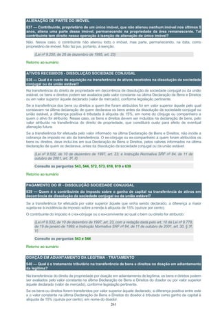 261
ALIENAÇÃO DE PARTE DO IMÓVEL
637 — Contribuinte, proprietário de um único imóvel, que não alienou nenhum imóvel nos últimos 5
anos, aliena uma parte desse imóvel, permanecendo na propriedade da área remanescente. Tal
contribuinte tem direito nessa operação à isenção de alienação de único imóvel?
Não. Nesse caso, o contribuinte não alienou todo o imóvel, mas parte, permanecendo, na data, como
proprietário de imóvel. Não faz jus, portanto, à isenção.
(Lei nº 9.250, de 26 de dezembro de 1995, art. 23)
Retorno ao sumário
ATIVOS RECEBIDOS - DISSOLUÇÃO SOCIEDADE CONJUGAL
638 — Qual é o custo de aquisição na transferência de ativos recebidos na dissolução da sociedade
conjugal ou da união estável?
Na transferência do direito de propriedade em decorrência de dissolução de sociedade conjugal ou da união
estável, os bens e direitos podem ser avaliados pelo valor constante na última Declaração de Bens e Direitos
ou em valor superior àquele declarado (valor de mercado), conforme legislação pertinente.
Se a transferência dos bens ou direitos a quem lhe foram atribuídos foi em valor superior àquele pelo qual
constavam na última declaração de quem declarava os bens antes da dissolução da sociedade conjugal ou
união estável, a diferença positiva é tributada à alíquota de 15%, em nome do cônjuge ou companheiro a
quem o ativo foi atribuído. Nesse caso, os bens e direitos devem ser incluídos na declaração de bens, pelo
valor atribuído na transferência do direito de propriedade, que constituirá custo para efeito de eventual
alienação futura.
Se a transferência for efetuada pelo valor informado na última Declaração de Bens e Direitos, não incide a
cobrança de imposto no ato da transferência. O ex-cônjuge ou ex-companheiro a quem foram atribuídos os
bens ou direitos, deve incluí-los em sua Declaração de Bens e Direitos, pelos valores informados na última
declaração de quem os declarava, antes da dissolução da sociedade conjugal ou da união estável.
(Lei nº 9.532, de 10 de dezembro de 1997, art. 23; e Instrução Normativa SRF nº 84, de 11 de
outubro de 2001, art. 3º, II)
Consulte as perguntas 543, 544, 572, 573, 618, 619 e 639
Retorno ao sumário
PAGAMENTO DO IR - DISSOLUÇÃO SOCIEDADE CONJUGAL
639 — Quem é o contribuinte do imposto sobre o ganho de capital na transferência de ativos em
decorrência de dissolução da sociedade conjugal ou da união estável?
Se a transferência for efetuada por valor superior àquele que vinha sendo declarado, a diferença a maior
sujeita-se à incidência de imposto sobre a renda à alíquota de 15% (quinze por cento).
O contribuinte do imposto é o ex-cônjuge ou o ex-convivente ao qual o bem ou direito for atribuído.
(Lei nº 9.532, de 10 de dezembro de 1997, art. 23, com a redação dada pelo art. 10 da Lei nº 9.779,
de 19 de janeiro de 1999; e Instrução Normativa SRF nº 84, de 11 de outubro de 2001, art. 30, § 3º,
V)
Consulte as perguntas 543 e 544
Retorno ao sumário
DOAÇÃO EM ADIANTAMENTO DA LEGÍTIMA - TRATAMENTO
640 — Qual é o tratamento tributário na transferência de bens e direitos na doação em adiantamento
da legítima?
Na transferência do direito de propriedade por doação em adiantamento de legítima, os bens e direitos podem
ser avaliados pelo valor constante na última Declaração de Bens e Direitos do doador ou por valor superior
àquele declarado (valor de mercado), conforme legislação pertinente.
Se os bens ou direitos forem transferidos por valor superior àquele declarado, a diferença positiva entre este
e o valor constante na última Declaração de Bens e Direitos do doador é tributada como ganho de capital à
alíquota de 15% (quinze por cento), em nome do doador.
 