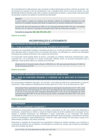 262
Se a transferência for efetuada pelo valor constante na última Declaração de Bens e Direitos do doador, não
há cobrança de imposto no ato da transferência, mas o donatário deve incluir os bens ou direitos, em sua
Declaração de Bens e Direitos, pelo valor constante na declaração do doador, o qual constitui custo para efeito
de apuração de ganho de capital em eventual futura alienação.
Atenção:
O valor relativo à opção por qualquer dos referidos critérios de avaliação independe do valor
atribuído em avaliação adotada para efeito do pagamento do imposto estadual de transmissão.
(Lei nº 9.532, de 10 de dezembro de 1997, art. 23; Instrução Normativa SRF nº 84, de 11 de outubro
de 2001, art. 3º, inciso II; e Solução de Consulta Cosit nº 66, de 23 de junho de 2020)
Consulte as perguntas 543, 544, 578, 618 e 619
Retorno ao sumário
INCORPORAÇÃO E LOTEAMENTO
INCORPORAÇÃO DE PRÉDIOS EM CONDOMÍNIO
641 — O que se considera como incorporação de prédios em condomínio?
Considera-se incorporação imobiliária a atividade exercida com o intuito de promover e realizar a construção,
para alienação total ou parcial (antes da conclusão das obras), de edificações ou conjunto de edificações
compostas de unidades autônomas, sob o regime de condomínio.
O incorporador vende frações ideais do terreno, vinculadas às unidades autônomas (apartamentos, salas,
conjuntos etc.), em construção ou a serem construídas, obtendo, assim, os recursos necessários para a
edificação. Pode também alienar as unidades já construídas.
(Regulamento do Imposto sobre a Renda - RIR/2018, art. 163, aprovado pelo Decreto nº 9.580, de
22 de novembro de 2018)
Retorno ao sumário
CONSTRUÇÕES ABRANGIDAS PELAS INCORPORAÇÕES IMOBILIÁRIAS
642 — Quais as construções abrangidas e a legislação que se aplica para as incorporações
imobiliárias?
As incorporações imobiliárias abrangem, por exemplo, construções de edifícios de apartamentos ou lojas em
condomínio. Estão sujeitas ao disciplinamento imposto pela Lei nº 4.591, de 16 de dezembro de 1964.
(No aspecto fiscal, subordinam-se especificamente às disposições dos Decretos-lei nº 1.381, de 23
de dezembro de 1974; Decreto-lei nº 1.510, de 27 de dezembro de 1976; Instrução Normativa SRF
nº 28, de 13 de junho de 1978; Instrução Normativa SRF nº 84, de 20 de dezembro de 1979;
Instrução Normativa SRF nº 23, de 25 de março de 1983; e Instrução Normativa SRF nº 67, de 21
de abril de 1988)
Retorno ao sumário
INCORPORADOR
643 — Quem é considerado "incorporador"?
Considera-se incorporador a pessoa física ou jurídica, comerciante ou não, que, embora não efetuando a
construção, compromisse ou efetive a venda de frações ideais de terreno objetivando a vinculação de tais
frações a unidades autônomas, em edificações a serem construídas ou em construção sob regime
condominial, ou que meramente aceita propostas para efetivação de tais transações, coordenando e levando
a termo a incorporação e responsabilizando-se, conforme o caso, pela entrega, em certo prazo, a preço e em
determinadas condições, das obras concluídas.
Estende-se a condição de incorporador aos proprietários e titulares de direitos aquisitivos que contratem a
construção de edifícios que se destinem à constituição em condomínio, sempre que iniciarem as alienações
antes da conclusão das obras.
(Lei nº 4.591, de 16 de dezembro de 1964, arts. 29 e 30)
 
