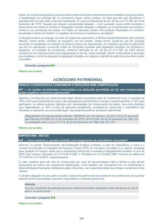264
Assim, se a lei fiscal equiparou a pessoa física responsável pelo empreendimento imobiliário a pessoa jurídica,
a equiparação se prolonga até os sucessores causa mortis, porque, em face das leis que disciplinam o
parcelamento do solo, eles continuam loteadores. É o que se depreende do art. 29 da Lei nº 6.766, de 19 de
dezembro de 1979: "Aquele que adquirir a propriedade loteada (...) por sucessão causa mortis sucederá o
transmitente em todos os direitos e obrigações, ficando obrigado a respeitar os compromissos de compra e
venda ou as promessas de cessão, em todas as cláusulas, sendo nula qualquer disposição em contrário,
ressalvado o direito do herdeiro ou legatário de renunciar à herança ou ao legado".
A situação jurídica do cônjuge, em face do regime de casamento, é idêntica àquela desfrutada pelo consorte
falecido; assim sendo, também se equiparou em tal ocasião. Dessa forma, impõe-se que ele prossiga
apurando os resultados na condição de pessoa jurídica por equiparação, em relação à parcela do patrimônio
que lhe for adjudicada, cumprindo todas as condições impostas pela legislação tributária. Os herdeiros e
legatários, na condição de sucessores, conforme definição do art. 29 da Lei nº 6.766, de 1979, devem
constituir-se em pessoa jurídica (por equiparação) a fim de, nesta condição, darem continuidade à apuração
dos resultados, na forma disposta na legislação tributária, em relação à parcela do patrimônio que lhes couber
na partilha.
Consulte a pergunta 641
Retorno ao sumário
ACRÉSCIMO PATRIMONIAL
RENDAS CONSIDERADAS CONSUMIDAS E DEDUÇÕES SEM COMPROVAÇÃO
647 — As rendas consideradas consumidas e as deduções permitidas em lei, sem comprovação,
podem justificar acréscimo patrimonial?
Quando o contribuinte, por determinação legal, tributa unicamente parte do rendimento bruto, a exemplo de
10% e 60% para transporte de carga e de passageiros (caminhoneiro e taxista), respectivamente, e 10% para
garimpeiro, ou efetua qualquer dedução sem necessidade de comprovação de gastos, tais como dedução
com dependentes ou 20% a título de desconto simplificado, considera-se consumida a importância não
tributada ou deduzida, por presunção legal, não podendo justificar acréscimo patrimonial.
(Regulamento do Imposto sobre a Renda - RIR/2018, arts. 39, incisos I, II e § 4º, e 40, § 3º, aprovado
pelo Decreto nº 9.580, de 22 de novembro de 2018; Lei nº 9.250, de 26 de dezembro de 1995, art.
10, parágrafo único; e Lei nº 7.713, de 22 de dezembro de 1988, arts. 9º e 10)
Retorno ao sumário
EMPRÉSTIMO - MÚTUO
648 — Como declarar a quantia recebida como pagamento de empréstimo concedido?
Informar, no campo “Discriminação” da Declaração de Bens e Direitos, o valor do empréstimo, o nome e o
número de inscrição no Cadastro de Pessoas Físicas (CPF) do mutuário e as datas e os valores recebidos
para quitação do mesmo, ainda que o empréstimo tenha sido concedido e integralmente recebido no ano de
2020. Nos campos “Situação em 31/12/2019 (R$)” e “Situação em 31/12/2020 (R$)” informar os saldos em
31/12/2019 e 31/12/2020, respectivamente.
O valor recebido deve ser não só comprovado por meio de documentação hábil e idônea e pelo devido
lançamento do mútuo nas respectivas declarações, como também ser compatível com os rendimentos e
disponibilidades financeiras declaradas pelos mutuantes, nas respectivas datas de entrega e recebimento dos
valores.
A simples alegação de que parte ou todo o acréscimo patrimonial é proveniente do recebimento de quantias
anteriormente emprestadas a terceiros não justifica o aumento patrimonial.
Atenção:
Os juros recebidos de pessoas físicas em decorrência deste empréstimo são tributáveis no carnê-
leão e no ajuste anual.
Consulte a pergunta 214
Retorno ao sumário
 