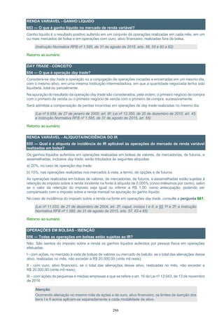 266
RENDA VARIÁVEL - GANHO LÍQUIDO
653 — O que é ganho líquido no mercado de renda variável?
Ganho líquido é o resultado positivo auferido em um conjunto de operações realizadas em cada mês, em um
ou mais mercados de bolsa e em operações com ouro, ativo financeiro, realizadas fora de bolsa.
(Instrução Normativa RFB nº 1.585, de 31 de agosto de 2015, arts. 56, 58 e 60 a 62)
Retorno ao sumário
DAY TRADE - CONCEITO
654 — O que é operação day trade?
Considera-se day trade a operação ou a conjugação de operações iniciadas e encerradas em um mesmo dia,
com o mesmo ativo, em uma mesma instituição intermediadora, em que a quantidade negociada tenha sido
liquidada, total ou parcialmente.
Na apuração do resultado da operação day trade são considerados, pela ordem, o primeiro negócio de compra
com o primeiro de venda ou o primeiro negócio de venda com o primeiro de compra, sucessivamente.
Será admitida a compensação de perdas incorridas em operações de day trade realizadas no mesmo dia.
(Lei nº 9.959, de 27 de janeiro de 2000, art. 8º; Lei nº 12.350, de 20 de dezembro de 2010, art. 45;
e Instrução Normativa RFB nº 1.585, de 31 de agosto de 2015, art. 65)
Retorno ao sumário
RENDA VARIÁVEL - ALÍQUOTA/INCIDÊNCIA DO IR
655 — Qual é a alíquota de incidência do IR aplicável às operações do mercado de renda variável
realizadas em bolsa?
Os ganhos líquidos auferidos em operações realizadas em bolsas de valores, de mercadorias, de futuros, e
assemelhadas, inclusive day trade, serão tributados às seguintes alíquotas:
a) 20%, no caso de operação day trade;
b) 15%, nas operações realizadas nos mercados à vista, a termo, de opções e de futuros.
As operações realizadas em bolsas de valores, de mercadorias, de futuros, e assemelhadas estão sujeitas à
retenção do imposto sobre a renda incidente na fonte à alíquota de 0,005% (cinco milésimos por cento), salvo
se o valor da retenção do imposto seja igual ou inferior a R$ 1,00, como antecipação, podendo ser
compensado com o imposto sobre a renda mensal na apuração do ganho líquido.
No caso de incidência do imposto sobre a renda na fonte em operações day trade, consulte a pergunta 661.
(Lei nº 11.033, de 21 de dezembro de 2004, art. 2º, caput, incisos I e II, e §§ 1º e 2º; e Instrução
Normativa RFB nº 1.585, de 31 de agosto de 2015, arts. 57, 63 e 65)
Retorno ao sumário
OPERAÇÕES EM BOLSAS - ISENÇÃO
656 — Todas as operações em bolsas estão sujeitas ao IR?
Não. São isentos do imposto sobre a renda os ganhos líquidos auferidos por pessoa física em operações
efetuadas:
I - com ações, no mercado à vista de bolsas de valores ou mercado de balcão, se o total das alienações desse
ativo, realizadas no mês, não exceder a R$ 20.000,00 (vinte mil reais);
II - com ouro, ativo financeiro, se o total das alienações desse ativo, realizadas no mês, não exceder a
R$ 20.000,00 (vinte mil reais);
III – com ações de pequenas e médias empresas a que se refere o art. 16 da Lei nº 13.043, de 13 de novembro
de 2014.
Atenção:
Ocorrendo alienação no mesmo mês de ações e de ouro, ativo financeiro, os limites de isenção dos
itens I e II acima aplicam-se separadamente a cada modalidade de ativo.
 