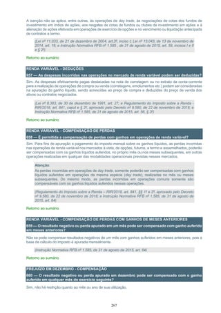 267
A isenção não se aplica, entre outras, às operações de day trade, às negociações de cotas dos fundos de
investimento em índice de ações, aos resgates de cotas de fundos ou clubes de investimento em ações e à
alienação de ações efetivada em operações de exercício de opções e no vencimento ou liquidação antecipada
de contratos a termo.
(Lei nº 11.033, de 21 de dezembro de 2004, art.3º, inciso I; Lei nº 13.043, de 13 de novembro de
2014, art. 16; e Instrução Normativa RFB nº 1.585 , de 31 de agosto de 2015, art. 59, incisos I e II
e § 2º)
Retorno ao sumário
RENDA VARIÁVEL - DEDUÇÕES
657 — As despesas incorridas nas operações no mercado de renda variável podem ser deduzidas?
Sim. As despesas efetivamente pagas destacadas na nota de corretagem ou no extrato da conta-corrente
para a realização de operações de compra ou venda (corretagens, emolumentos etc.) podem ser consideradas
na apuração do ganho líquido, sendo acrescidas ao preço de compra e deduzidas do preço de venda dos
ativos ou contratos negociados.
(Lei nº 8.383, de 30 de dezembro de 1991, art. 27; e Regulamento do Imposto sobre a Renda -
RIR/2018, art. 841, caput e § 2º, aprovado pelo Decreto nº 9.580, de 22 de novembro de 2018; e
Instrução Normativa RFB nº 1.585, de 31 de agosto de 2015, art. 56, § 3º)
Retorno ao sumário
RENDA VARIÁVEL - COMPENSAÇÃO DE PERDAS
658 — É permitida a compensação de perdas com ganhos em operações de renda variável?
Sim. Para fins de apuração e pagamento do imposto mensal sobre os ganhos líquidos, as perdas incorridas
nas operações de renda variável nos mercados à vista, de opções, futuros, a termo e assemelhados, poderão
ser compensadas com os ganhos líquidos auferidos, no próprio mês ou nos meses subsequentes, em outras
operações realizadas em qualquer das modalidades operacionais previstas nesses mercados.
Atenção:
As perdas incorridas em operações de day trade, somente poderão ser compensadas com ganhos
líquidos auferidos em operações da mesma espécie (day trade), realizadas no mês ou meses
subsequentes. Do mesmo modo, as perdas incorridas em operações comuns somente são
compensáveis com os ganhos líquidos auferidos nessas operações.
(Regulamento do Imposto sobre a Renda – RIR/2018, art. 841, §§ 1º e 2º, aprovado pelo Decreto
nº 9.580, de 22 de novembro de 2018; e Instrução Normativa RFB nº 1.585, de 31 de agosto de
2015, art. 64)
Retorno ao sumário
RENDA VARIÁVEL - COMPENSAÇÃO DE PERDAS COM GANHOS DE MESES ANTERIORES
659 — O resultado negativo ou perda apurado em um mês pode ser compensado com ganho auferido
em meses anteriores?
Não se pode compensar resultados negativos de um mês com ganhos auferidos em meses anteriores, pois a
base de cálculo do imposto é apurada mensalmente.
(Instrução Normativa RFB nº 1.585, de 31 de agosto de 2015, art. 64)
Retorno ao sumário
PREJUÍZO EM DEZEMBRO - COMPENSAÇÃO
660 — O resultado negativo ou perda apurado em dezembro pode ser compensado com o ganho
auferido em qualquer mês do exercício seguinte?
Sim, não há restrição quanto ao mês ou ano de sua utilização.
 