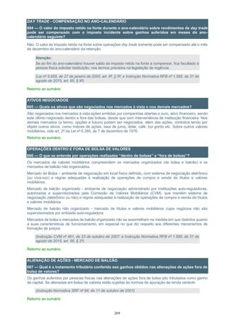269
DAY TRADE - COMPENSAÇÃO NO ANO-CALENDÁRIO
664 — O valor do imposto retido na fonte durante o ano-calendário sobre rendimentos de day trade
pode ser compensado com o imposto incidente sobre ganhos auferidos em meses do ano-
calendário seguinte?
Não. O valor do imposto retido na fonte sobre operações day trade somente pode ser compensado até o mês
de dezembro do ano-calendário da retenção.
Atenção:
Se ao fim do ano-calendário houver saldo de imposto retido na fonte a compensar, fica facultado à
pessoa física solicitar restituição, nos termos previstos na legislação de regência.
(Lei nº 9.959, de 27 de janeiro de 2000, art. 8º, § 5º; e Instrução Normativa RFB nº 1.585, de 31 de
agosto de 2015, art. 65, § 9º)
Retorno ao sumário
ATIVOS NEGOCIADOS
665 — Quais os ativos que são negociados nos mercados à vista e nos demais mercados?
São negociados nos mercados à vista ações emitidas por companhias abertas e ouro, ativo financeiro, sendo
este último negociado dentro e fora das bolsas, desde que com interveniência de instituição financeira. Nos
demais mercados (a termo, opções e futuro) podem ser negociados, além das ações, contratos tendo por
objeto outros ativos, como índices de ações, taxa de juros, dólar, café, boi gordo etc. Sobre outros valores
mobiliários, vide art. 2º da Lei nº 6.385, de 7 de dezembro de 1976.
Retorno ao sumário
OPERAÇÕES DENTRO E FORA DE BOLSA DE VALORES
666 — O que se entende por operações realizadas “dentro de bolsas” e “fora de bolsas”?
Os mercados de valores mobiliários compreendem os mercados organizados (de bolsa e balcão) e os
mercados de balcão não organizados.
Mercado de Bolsa – ambiente de negociação em local físico definido, com sistema de negociação eletrônico
(ou viva-voz) e regras adequadas à realização de operações de compra e venda de títulos e valores
mobiliários.
Mercado de balcão organizado - ambiente de negociação administrado por instituições auto-reguladoras,
autorizadas e supervisionadas pela Comissão de Valores Mobiliários (CVM), que mantêm sistema de
negociação (eletrônico ou não) e regras adequadas à realização de operações de compra e venda de títulos
e valores mobiliários.
Mercado de balcão não organizado - mercado de títulos e valores mobiliários cujos negócios não são
supervisionados por entidade auto-reguladora.
Mercados de bolsa e mercados de balcão organizado não se assemelham na medida em que distintos quanto
a suas características de funcionamento, em especial no que diz respeito aos diferentes mecanismos de
formação de preços.
(Instrução CVM nº 461, de 23 de outubro de 2007; e Instrução Normativa RFB nº 1.585, de 31 de
agosto de 2015, art. 56, § 2º)
Retorno ao sumário
ALIENAÇÃO DE AÇÕES - MERCADO DE BALCÃO
667 — Qual é o tratamento tributário conferido aos ganhos obtidos nas alienações de ações fora de
bolsa de valores?
Os ganhos auferidos por pessoas físicas nas alienações de ações fora de bolsa são tributados como ganho
de capital. Se alienadas em bolsa de valores estão sujeitas às normas de apuração de renda variável.
(Instrução Normativa SRF nº 84, de 11 de outubro de 2001)
Retorno ao sumário
 