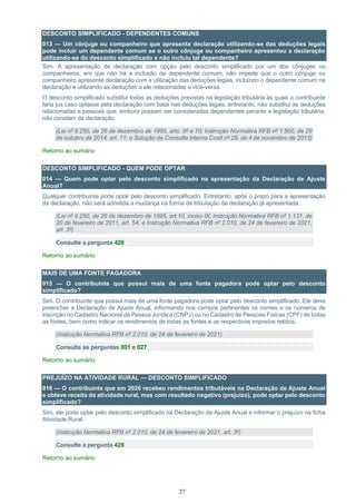 27
DESCONTO SIMPLIFICADO - DEPENDENTES COMUNS
013 — Um cônjuge ou companheiro que apresenta declaração utilizando-se das deduções legais
pode incluir um dependente comum se o outro cônjuge ou companheiro apresentou a declaração
utilizando-se do desconto simplificado e não incluiu tal dependente?
Sim. A apresentação de declaração com opção pelo desconto simplificado por um dos cônjuges ou
companheiros, em que não há a inclusão de dependente comum, não impede que o outro cônjuge ou
companheiro apresente declaração com a utilização das deduções legais, incluindo o dependente comum na
declaração e utilizando as deduções a ele relacionadas e vice-versa.
O desconto simplificado substitui todas as deduções previstas na legislação tributária às quais o contribuinte
faria jus caso optasse pela declaração com base nas deduções legais, entretanto, não substitui as deduções
relacionadas a pessoas que, embora possam ser consideradas dependentes perante a legislação tributária,
não constam da declaração.
(Lei nº 9.250, de 26 de dezembro de 1995, arts. 8º e 10; Instrução Normativa RFB nº 1.500, de 29
de outubro de 2014, art. 71; e Solução de Consulta Interna Cosit nº 29, de 4 de novembro de 2013)
Retorno ao sumário
DESCONTO SIMPLIFICADO - QUEM PODE OPTAR
014 — Quem pode optar pelo desconto simplificado na apresentação da Declaração de Ajuste
Anual?
Qualquer contribuinte pode optar pelo desconto simplificado. Entretanto, após o prazo para a apresentação
da declaração, não será admitida a mudança na forma de tributação de declaração já apresentada.
(Lei nº 9.250, de 26 de dezembro de 1995, art.10, inciso IX; Instrução Normativa RFB nº 1.131, de
20 de fevereiro de 2011, art. 54; e Instrução Normativa RFB nº 2.010, de 24 de fevereiro de 2021,
art. 3º)
Consulte a pergunta 428
Retorno ao sumário
MAIS DE UMA FONTE PAGADORA
015 — O contribuinte que possui mais de uma fonte pagadora pode optar pelo desconto
simplificado?
Sim. O contribuinte que possui mais de uma fonte pagadora pode optar pelo desconto simplificado. Ele deve
preencher a Declaração de Ajuste Anual, informando nos campos pertinentes os nomes e os números de
inscrição no Cadastro Nacional da Pessoa Jurídica (CNPJ) ou no Cadastro de Pessoas Físicas (CPF) de todas
as fontes, bem como indicar os rendimentos de todas as fontes e os respectivos impostos retidos.
(Instrução Normativa RFB nº 2.010, de 24 de fevereiro de 2021)
Consulte as perguntas 001 e 027
Retorno ao sumário
PREJUÍZO NA ATIVIDADE RURAL — DESCONTO SIMPLIFICADO
016 — O contribuinte que em 2020 recebeu rendimentos tributáveis na Declaração de Ajuste Anual
e obteve receita da atividade rural, mas com resultado negativo (prejuízo), pode optar pelo desconto
simplificado?
Sim, ele pode optar pelo desconto simplificado na Declaração de Ajuste Anual e informar o prejuízo na ficha
Atividade Rural.
(Instrução Normativa RFB nº 2.010, de 24 de fevereiro de 2021, art. 3º)
Consulte a pergunta 428
Retorno ao sumário
 