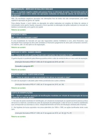 270
COMPENSAÇÃO - MERCADO DE BALCÃO E BOLSAS
668 — O resultado negativo obtido pela pessoa física na alienação de ações fora de bolsa pode ser
compensado com o lucro obtido nas operações realizadas em bolsas de valores, de mercadorias e
de futuros?
Não. Os resultados negativos apurados nas alienações fora de bolsa não são compensáveis, pois estão
sujeitos à apuração de ganho de capital.
Para efeitos fiscais, o lucro obtido na alienação de ações realizadas em pregões de bolsa de valores é
conceituado como ganho líquido, enquanto o lucro apurado na alienação de ações realizada no mercado de
balcão é considerado como ganho de capital.
Retorno ao sumário
MERCADO À VISTA
669 — O que é o mercado à vista?
É uma modalidade de mercado em que são negociados valores mobiliários e ouro, ativo financeiro, cuja
liquidação física (entrega do ativo pelo vendedor) e financeira (pagamento do ativo pelo comprador) ocorrem,
no máximo, até o 3º dia após ao da negociação.
Retorno ao sumário
MERCADO À VISTA - GANHO LÍQUIDO
670 — Como se calcula o ganho líquido sobre operações nos mercados à vista?
O ganho líquido é constituído pela diferença positiva entre o valor de venda do ativo e o seu custo de aquisição.
(Instrução Normativa RFB nº 1.585, de 31 de agosto de 2015, art. 58)
Consulte a pergunta 671
Retorno ao sumário
MERCADO À VISTA - CUSTO DOS ATIVOS
671 — Como se calcula o custo de aquisição dos ativos no mercado à vista?
O custo de aquisição é calculado pela média ponderada dos custos unitários.
(Instrução Normativa RFB nº 1.585, de 31 de agosto de 2015, art. 58)
Retorno ao sumário
CUSTO DE BONIFICAÇÕES
672 — Qual é o custo de aquisição de bonificações recebidas em virtude de incorporação de lucros
e reservas no caso de ações?
1 - No caso de ações recebidas em bonificação, em virtude de incorporação ao capital social da pessoa jurídica
de lucros ou reservas, considera-se custo de aquisição da participação o valor do lucro ou reserva capitalizado
que corresponder ao acionista ou sócio, independentemente da forma de tributação adotada pela empresa.
2 - Na hipótese de lucros apurados nos anos-calendário de 1994 e 1995, as ações bonificadas terão custo
zero.
(Instrução Normativa RFB nº 1.585, de 31 de agosto de 2015, art. 58, §§ 1º e 2º)
Retorno ao sumário
 