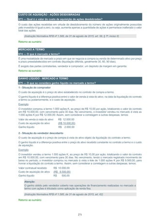 271
CUSTO DE AQUISIÇÃO - AÇÕES DESDOBRADAS
673 — Qual é o valor do custo de aquisição de ações desdobradas?
O custo das ações recebidas em virtude de desdobramento do número de ações originalmente possuídas
pelo investidor é igual a zero, ou seja, aumenta apenas a quantidade de ações e permanece inalterado o valor
total das ações.
(Instrução Normativa RFB nº 1.585, de 31 de agosto de 2015, art. 58, § 7º, inciso II)
Retorno ao sumário
MERCADO A TERMO
674 — O que é mercado a termo?
É uma modalidade de mercado a prazo em que se negocia a compra ou venda de determinado ativo por preço
e prazo preestabelecidos em contrato (liquidação diferida, geralmente 30, 60, 90 dias).
É exigido das partes contratantes, vendedor e comprador, um depósito de margem em garantia.
Retorno ao sumário
GANHO LÍQUIDO - MERCADO A TERMO
675 — O que se considera ganho líquido no mercado a termo?
1 - Situação do comprador
O custo de aquisição é o preço do ativo estabelecido no contrato de compra a termo.
O ganho líquido é a diferença positiva entre o valor de venda à vista do ativo, na data da liquidação do contrato
a termo ou posteriormente, e o custo de aquisição.
Exemplo:
O investidor comprou a termo 1.000 ações K, ao preço de R$ 10,00 por ação, totalizando o valor do contrato
em R$ 10.000,00, com vencimento para 30 dias. No vencimento, o investidor vendeu no mercado à vista as
1.000 ações K por R$ 12.000,00. Assim, sem considerar a corretagem e outras despesas, temos:
Valor de venda à vista do ativo R$ 12.000,00
Custo de aquisição do ativo (R$ 10.000,00)
Ganho líquido R$ 2.000,00
2 - Situação do vendedor descoberto
O custo de aquisição é o preço de compra à vista do ativo objeto da liquidação do contrato a termo.
O ganho líquido é a diferença positiva entre o preço do ativo recebido constante no contrato a termo e o custo
de aquisição.
Exemplo:
O investidor vendeu a termo 1.000 ações K, ao preço de R$ 10,00 por ação, totalizando o valor do contrato
em R$ 10.000,00, com vencimento para 30 dias. No vencimento, tendo o mercado registrado movimento de
baixa no período, o investidor comprou no mercado à vista o lote de 1.000 ações K por R$ 9.500,00, para
honrar a liquidação do contrato a termo. Assim, sem considerar a corretagem e outras despesas, temos:
Valor contratual recebido R$ 10.000,00
Custo de aquisição do ativo (R$ 9.500,00)
Ganho líquido R$ 500,00
Atenção:
O ganho obtido pelo vendedor coberto nas operações de financiamento realizadas no mercado a
termo com ações é tributado como aplicação de renda fixa.
(Instrução Normativa RFB nº 1.585, de 31 de agosto de 2015, art. 62)
Retorno ao sumário
 