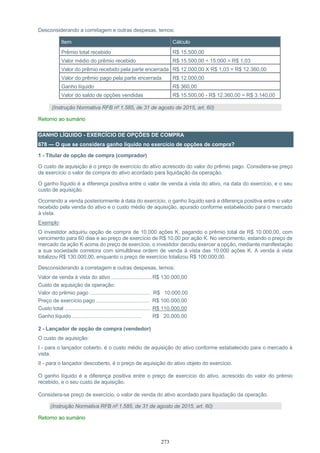 273
Desconsiderando a corretagem e outras despesas, temos:
Item Cálculo
Prêmio total recebido R$ 15.500,00
Valor médio do prêmio recebido R$ 15.500,00 ÷ 15.000 = R$ 1,03
Valor do prêmio recebido pela parte encerrada R$ 12.000,00 X R$ 1,03 = R$ 12.360,00
Valor do prêmio pago pela parte encerrada R$ 12.000,00
Ganho líquido R$ 360,00
Valor do saldo de opções vendidas R$ 15.500,00 - R$ 12.360,00 = R$ 3.140,00
(Instrução Normativa RFB nº 1.585, de 31 de agosto de 2015, art. 60)
Retorno ao sumário
GANHO LÍQUIDO - EXERCÍCIO DE OPÇÕES DE COMPRA
678 — O que se considera ganho líquido no exercício de opções de compra?
1 - Titular de opção de compra (comprador)
O custo de aquisição é o preço de exercício do ativo acrescido do valor do prêmio pago. Considera-se preço
de exercício o valor de compra do ativo acordado para liquidação da operação.
O ganho líquido é a diferença positiva entre o valor de venda à vista do ativo, na data do exercício, e o seu
custo de aquisição.
Ocorrendo a venda posteriormente à data do exercício, o ganho líquido será a diferença positiva entre o valor
recebido pela venda do ativo e o custo médio de aquisição, apurado conforme estabelecido para o mercado
à vista.
Exemplo:
O investidor adquiriu opção de compra de 10.000 ações K, pagando o prêmio total de R$ 10.000,00, com
vencimento para 60 dias e ao preço de exercício de R$ 10,00 por ação K. No vencimento, estando o preço de
mercado da ação K acima do preço de exercício, o investidor decidiu exercer a opção, mediante manifestação
a sua sociedade corretora com simultânea ordem de venda à vista das 10.000 ações K. A venda à vista
totalizou R$ 130.000,00, enquanto o preço de exercício totalizou R$ 100.000,00.
Desconsiderando a corretagem e outras despesas, temos:
Valor de venda à vista do ativo ............................R$ 130.000,00
Custo de aquisição da operação:
Valor do prêmio pago .......................................... R$ 10.000,00
Preço de exercício pago ..................................... R$ 100.000,00
Custo total ............................................................ R$ 110.000,00
Ganho líquido ................................................ R$ 20.000,00
2 - Lançador de opção de compra (vendedor)
O custo de aquisição:
I - para o lançador coberto, é o custo médio de aquisição do ativo conforme estabelecido para o mercado à
vista.
II - para o lançador descoberto, é o preço de aquisição do ativo objeto do exercício.
O ganho líquido é a diferença positiva entre o preço de exercício do ativo, acrescido do valor do prêmio
recebido, e o seu custo de aquisição.
Considera-se preço de exercício, o valor de venda do ativo acordado para liquidação da operação.
(Instrução Normativa RFB nº 1.585, de 31 de agosto de 2015, art. 60)
Retorno ao sumário
 