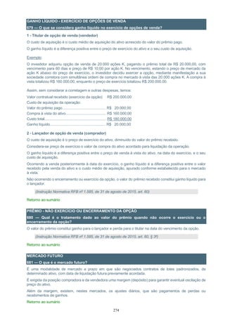 274
GANHO LÍQUIDO - EXERCÍCIO DE OPÇÕES DE VENDA
679 — O que se considera ganho líquido no exercício de opções de venda?
1 - Titular de opção de venda (vendedor)
O custo de aquisição é o custo médio de aquisição do ativo acrescido do valor do prêmio pago.
O ganho líquido é a diferença positiva entre o preço de exercício do ativo e o seu custo de aquisição.
Exemplo:
O investidor adquiriu opção de venda de 20.000 ações K, pagando o prêmio total de R$ 20.000,00, com
vencimento para 60 dias e preço de R$ 10,00 por ação K. No vencimento, estando o preço de mercado da
ação K abaixo do preço de exercício, o investidor decidiu exercer a opção, mediante manifestação a sua
sociedade corretora com simultânea ordem de compra no mercado à vista das 20.000 ações K. A compra à
vista totalizou R$ 160.000,00, enquanto o preço de exercício totalizou R$ 200.000,00.
Assim, sem considerar a corretagem e outras despesas, temos:
Valor contratual recebido (exercício da opção) R$ 200.000,00
Custo de aquisição da operação:
Valor do prêmio pago........................................... R$ 20.000,00
Compra à vista do ativo........................................ R$ 160.000,00
Custo total............................................................. R$ 180.000,00
Ganho líquido....................................................... R$ 20.000,00
2 - Lançador de opção de venda (comprador)
O custo de aquisição é o preço de exercício do ativo, diminuído do valor do prêmio recebido.
Considera-se preço de exercício o valor de compra do ativo acordado para liquidação da operação.
O ganho líquido é a diferença positiva entre o preço de venda à vista do ativo, na data do exercício, e o seu
custo de aquisição.
Ocorrendo a venda posteriormente à data do exercício, o ganho líquido é a diferença positiva entre o valor
recebido pela venda do ativo e o custo médio de aquisição, apurado conforme estabelecido para o mercado
à vista.
Não ocorrendo o encerramento ou exercício da opção, o valor do prêmio recebido constitui ganho líquido para
o lançador.
(Instrução Normativa RFB nº 1.585, de 31 de agosto de 2015, art. 60)
Retorno ao sumário
PRÊMIO - NÃO EXERCÍCIO OU ENCERRAMENTO DA OPÇÃO
680 — Qual é o tratamento dado ao valor do prêmio quando não ocorre o exercício ou o
encerramento da opção?
O valor do prêmio constitui ganho para o lançador e perda para o titular na data do vencimento da opção.
(Instrução Normativa RFB nº 1.585, de 31 de agosto de 2015, art. 60, § 3º)
Retorno ao sumário
MERCADO FUTURO
681 — O que é o mercado futuro?
É uma modalidade de mercado a prazo em que são negociados contratos de lotes padronizados, de
determinado ativo, com data de liquidação futura previamente acordada.
É exigida da posição compradora e da vendedora uma margem (depósito) para garantir eventual oscilação de
preço do ativo.
Além da margem, existem, nestes mercados, os ajustes diários, que são pagamentos de perdas ou
recebimentos de ganhos.
Retorno ao sumário
 
