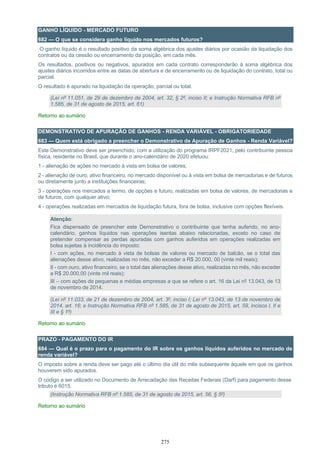 275
GANHO LÍQUIDO - MERCADO FUTURO
682 — O que se considera ganho líquido nos mercados futuros?
O ganho líquido é o resultado positivo da soma algébrica dos ajustes diários por ocasião da liquidação dos
contratos ou da cessão ou encerramento da posição, em cada mês.
Os resultados, positivos ou negativos, apurados em cada contrato corresponderão à soma algébrica dos
ajustes diários incorridos entre as datas de abertura e de encerramento ou de liquidação do contrato, total ou
parcial.
O resultado é apurado na liquidação da operação, parcial ou total.
(Lei nº 11.051, de 29 de dezembro de 2004, art. 32, § 2º, inciso II; e Instrução Normativa RFB nº
1.585, de 31 de agosto de 2015, art. 61)
Retorno ao sumário
DEMONSTRATIVO DE APURAÇÃO DE GANHOS - RENDA VARIÁVEL - OBRIGATORIEDADE
683 — Quem está obrigado a preencher o Demonstrativo de Apuração de Ganhos - Renda Variável?
Este Demonstrativo deve ser preenchido, com a utilização do programa IRPF2021, pelo contribuinte pessoa
física, residente no Brasil, que durante o ano-calendário de 2020 efetuou:
1 - alienação de ações no mercado à vista em bolsa de valores;
2 - alienação de ouro, ativo financeiro, no mercado disponível ou à vista em bolsa de mercadorias e de futuros
ou diretamente junto a instituições financeiras;
3 - operações nos mercados a termo, de opções e futuro, realizadas em bolsa de valores, de mercadorias e
de futuros, com qualquer ativo;
4 - operações realizadas em mercados de liquidação futura, fora de bolsa, inclusive com opções flexíveis.
Atenção:
Fica dispensado de preencher este Demonstrativo o contribuinte que tenha auferido, no ano-
calendário, ganhos líquidos nas operações isentas abaixo relacionadas, exceto no caso de
pretender compensar as perdas apuradas com ganhos auferidos em operações realizadas em
bolsa sujeitas à incidência do imposto:
I - com ações, no mercado à vista de bolsas de valores ou mercado de balcão, se o total das
alienações desse ativo, realizadas no mês, não exceder a R$ 20.000, 00 (vinte mil reais);
II - com ouro, ativo financeiro, se o total das alienações desse ativo, realizadas no mês, não exceder
a R$ 20.000,00 (vinte mil reais);
III – com ações de pequenas e médias empresas a que se refere o art. 16 da Lei nº 13.043, de 13
de novembro de 2014.
(Lei nº 11.033, de 21 de dezembro de 2004, art. 3º, inciso I; Lei nº 13.043, de 13 de novembro de
2014, art. 16; e Instrução Normativa RFB nº 1.585, de 31 de agosto de 2015, art. 59, incisos I, II e
III e § 1º)
Retorno ao sumário
PRAZO - PAGAMENTO DO IR
684 — Qual é o prazo para o pagamento do IR sobre os ganhos líquidos auferidos no mercado de
renda variável?
O imposto sobre a renda deve ser pago até o último dia útil do mês subsequente àquele em que os ganhos
houverem sido apurados.
O código a ser utilizado no Documento de Arrecadação das Receitas Federais (Darf) para pagamento desse
tributo é 6015.
(Instrução Normativa RFB nº 1.585, de 31 de agosto de 2015, art. 56, § 5º)
Retorno ao sumário
 