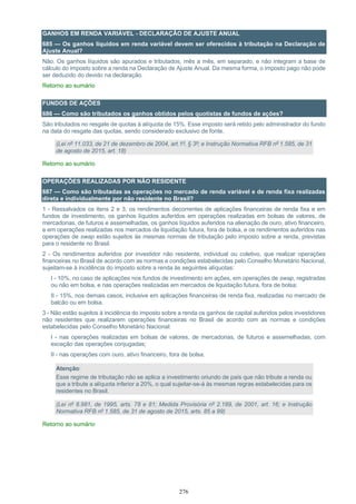 276
GANHOS EM RENDA VARIÁVEL - DECLARAÇÃO DE AJUSTE ANUAL
685 — Os ganhos líquidos em renda variável devem ser oferecidos à tributação na Declaração de
Ajuste Anual?
Não. Os ganhos líquidos são apurados e tributados, mês a mês, em separado, e não integram a base de
cálculo do imposto sobre a renda na Declaração de Ajuste Anual. Da mesma forma, o imposto pago não pode
ser deduzido do devido na declaração.
Retorno ao sumário
FUNDOS DE AÇÕES
686 — Como são tributados os ganhos obtidos pelos quotistas de fundos de ações?
São tributados no resgate de quotas à alíquota de 15%. Esse imposto será retido pelo administrador do fundo
na data do resgate das quotas, sendo considerado exclusivo de fonte.
(Lei nº 11.033, de 21 de dezembro de 2004, art.1º, § 3º; e Instrução Normativa RFB nº 1.585, de 31
de agosto de 2015, art. 18)
Retorno ao sumário
OPERAÇÕES REALIZADAS POR NÃO RESIDENTE
687 — Como são tributadas as operações no mercado de renda variável e de renda fixa realizadas
direta e individualmente por não residente no Brasil?
1 - Ressalvados os itens 2 e 3, os rendimentos decorrentes de aplicações financeiras de renda fixa e em
fundos de investimento, os ganhos líquidos auferidos em operações realizadas em bolsas de valores, de
mercadorias, de futuros e assemelhadas, os ganhos líquidos auferidos na alienação de ouro, ativo financeiro,
e em operações realizadas nos mercados de liquidação futura, fora de bolsa, e os rendimentos auferidos nas
operações de swap estão sujeitos às mesmas normas de tributação pelo imposto sobre a renda, previstas
para o residente no Brasil.
2 - Os rendimentos auferidos por investidor não residente, individual ou coletivo, que realizar operações
financeiras no Brasil de acordo com as normas e condições estabelecidas pelo Conselho Monetário Nacional,
sujeitam-se à incidência do imposto sobre a renda às seguintes alíquotas:
I - 10%, no caso de aplicações nos fundos de investimento em ações, em operações de swap, registradas
ou não em bolsa, e nas operações realizadas em mercados de liquidação futura, fora de bolsa;
II - 15%, nos demais casos, inclusive em aplicações financeiras de renda fixa, realizadas no mercado de
balcão ou em bolsa.
3 - Não estão sujeitos à incidência do imposto sobre a renda os ganhos de capital auferidos pelos investidores
não residentes que realizarem operações financeiras no Brasil de acordo com as normas e condições
estabelecidas pelo Conselho Monetário Nacional:
I - nas operações realizadas em bolsas de valores, de mercadorias, de futuros e assemelhadas, com
exceção das operações conjugadas;
II - nas operações com ouro, ativo financeiro, fora de bolsa.
Atenção:
Esse regime de tributação não se aplica a investimento oriundo de país que não tribute a renda ou
que a tribute a alíquota inferior a 20%, o qual sujeitar-se-á às mesmas regras estabelecidas para os
residentes no Brasil.
(Lei nº 8.981, de 1995, arts. 78 e 81; Medida Provisória nº 2.189, de 2001, art. 16; e Instrução
Normativa RFB nº 1.585, de 31 de agosto de 2015, arts. 85 a 99)
Retorno ao sumário
 