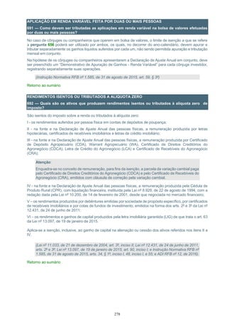278
APLICAÇÃO EM RENDA VARIÁVEL FEITA POR DUAS OU MAIS PESSOAS
691 — Como devem ser tributadas as aplicações em renda variável na bolsa de valores efetuadas
por duas ou mais pessoas?
No caso de cônjuges ou companheiros que operem em bolsa de valores, o limite de isenção a que se refere
a pergunta 656 poderá ser utilizado por ambos, os quais, no decorrer do ano-calendário, devem apurar e
tributar separadamente os ganhos líquidos auferidos por cada um, não sendo permitida apuração e tributação
mensal em conjunto.
Na hipótese de os cônjuges ou companheiros apresentarem a Declaração de Ajuste Anual em conjunto, deve
ser preenchido um “Demonstrativo de Apuração de Ganhos - Renda Variável” para cada cônjuge investidor,
registrando separadamente suas operações.
(Instrução Normativa RFB nº 1.585, de 31 de agosto de 2015, art. 59, § 3º)
Retorno ao sumário
RENDIMENTOS ISENTOS OU TRIBUTADOS A ALIQUOTA ZERO
692 — Quais são os ativos que produzem rendimentos isentos ou tributados à alíquota zero de
imposto?
São isentos do imposto sobre a renda ou tributados à alíquota zero:
I - os rendimentos auferidos por pessoa física em contas de depósitos de poupança;
II - na fonte e na Declaração de Ajuste Anual das pessoas físicas, a remuneração produzida por letras
hipotecárias, certificados de recebíveis imobiliários e letras de crédito imobiliário;
III - na fonte e na Declaração de Ajuste Anual das pessoas físicas, a remuneração produzida por Certificado
de Depósito Agropecuário (CDA), Warrant Agropecuário (WA), Certificado de Direitos Creditórios do
Agronegócio (CDCA), Letra de Crédito do Agronegócio (LCA) e Certificado de Recebíveis do Agronegócio
(CRA);
Atenção:
Enquadra-se no conceito de remuneração, para fins da isenção, a parcela da variação cambial paga
pelo Certificado de Direitos Creditórios do Agronegócio (CDCA) e pelo Certificado de Recebíveis do
Agronegócio (CRA), emitidos com cláusula de correção pela variação cambial.
IV - na fonte e na Declaração de Ajuste Anual das pessoas físicas, a remuneração produzida pela Cédula de
Produto Rural (CPR), com liquidação financeira, instituída pela Lei nº 8.929, de 22 de agosto de 1994, com a
redação dada pela Lei nº 10.200, de 14 de fevereiro de 2001, desde que negociada no mercado financeiro;
V – os rendimentos produzidos por debêntures emitidas por sociedade de propósito específico, por certificados
de recebíveis imobiliários e por cotas de fundos de investimento, emitidos na forma dos arts. 2º e 3º da Lei nº
12.431, de 24 de junho de 2011;
VI – os rendimentos e ganhos de capital produzidos pela letra imobiliária garantida (LIG) de que trata o art. 63
da Lei nº 13.097, de 19 de janeiro de 2015.
Aplica-se a isenção, inclusive, ao ganho de capital na alienação ou cessão dos ativos referidos nos itens II a
IV.
(Lei nº 11.033, de 21 de dezembro de 2004, art. 3º, inciso II; Lei nº 12.431, de 24 de junho de 2011,
arts. 2º e 3º; Lei nº 13.097, de 19 de janeiro de 2015, art. 90, inciso I; e Instrução Normativa RFB nº
1.585, de 31 de agosto de 2015, arts. 34, § 1º, inciso I, 48, inciso I, e 55; e ADI RFB nº 12, de 2016).
Retorno ao sumário
 