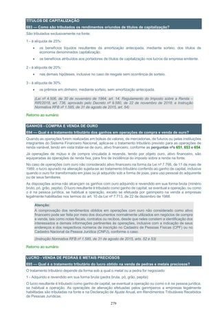 279
TÍTULOS DE CAPITALIZAÇÃO
693 — Como são tributados os rendimentos oriundos de títulos de capitalização?
São tributados exclusivamente na fonte:
1 - à alíquota de 25%:
• os benefícios líquidos resultantes da amortização antecipada, mediante sorteio, dos títulos de
economia denominados capitalização;
• os benefícios atribuídos aos portadores de títulos de capitalização nos lucros da empresa emitente.
2 - à alíquota de 20%:
• nas demais hipóteses, inclusive no caso de resgate sem ocorrência de sorteio.
3 - à alíquota de 30%:
• os prêmios em dinheiro, mediante sorteio, sem amortização antecipada.
(Lei nº 4.506, de 30 de novembro de 1964, art. 14; Regulamento do Imposto sobre a Renda –
RIR/2018, art. 736, aprovado pelo Decreto nº 9.580, de 22 de novembro de 2018; e Instrução
Normativa RFB nº 1.585, de 31 de agosto de 2015, art. 54)
Retorno ao sumário
GANHOS - COMPRA E VENDA DE OURO
694 — Qual é o tratamento tributário dos ganhos em operações de compra e venda de ouro?
Quando as operações forem realizadas em bolsas de valores, de mercadorias, de futuros ou pelas instituições
integrantes do Sistema Financeiro Nacional, aplica-se o tratamento tributário previsto para as operações de
renda variável, tendo em vista tratar-se de ouro, ativo financeiro, conforme as perguntas nºs 651, 653 e 654.
Já operações de mútuo e de compra vinculada à revenda, tendo por objeto ouro, ativo financeiro, são
equiparadas às operações de renda fixa, para fins de incidência do imposto sobre a renda na fonte.
No caso de operações com ouro não considerado ativo financeiro na forma da Lei nº 7.766, de 11 de maio de
1989, o lucro apurado na alienação sujeita-se ao tratamento tributário conferido ao ganho de capital, inclusive
quando o ouro for transformado em joias ou já adquirido sob a forma de joias, para uso pessoal do adquirente
ou de seus familiares.
As disposições acima não alcançam os ganhos com ouro adquirido e revendido em sua forma bruta (minério
bruto, pó, grão, pepita). O lucro resultante é tributado como ganho de capital, se eventual a operação, ou como
o é na pessoa jurídica, se habitual a operação, exceto se efetuada por garimpeiro na venda a empresas
legalmente habilitadas nos termos do art. 10 da Lei nº 7.713, de 22 de dezembro de 1988.
Atenção:
A comprovação dos rendimentos obtidos em operações com ouro não considerado como ativo
financeiro pode ser feita por meio dos documentos normalmente utilizados em negócios de compra
e venda, tais como notas fiscais, contratos ou recibos, desde que neles constem a identificação dos
interessados e demais informações pertinentes às operações, inclusive com a indicação de seus
endereços e dos respectivos números de inscrição no Cadastro de Pessoas Físicas (CPF) ou no
Cadastro Nacional da Pessoa Jurídica (CNPJ), conforme o caso.
(Instrução Normativa RFB nº 1.585, de 31 de agosto de 2015, arts. 52 e 53)
Retorno ao sumário
LUCRO - VENDA DE PEDRAS E METAIS PRECIOSOS
695 — Qual é o tratamento tributário do lucro obtido na venda de pedras e metais preciosos?
O tratamento tributário depende da forma sob a qual o metal ou a pedra for negociado:
1 - Adquirido e revendido em sua forma bruta (pedra bruta, pó, grão, pepita):
O lucro resultante é tributado como ganho de capital, se eventual a operação ou como o é na pessoa jurídica,
se habitual a operação. As operações de alienação efetuadas pelos garimpeiros a empresas legalmente
habilitadas são tributadas na fonte e na Declaração de Ajuste Anual, em Rendimentos Tributáveis Recebidos
de Pessoas Jurídicas.
 