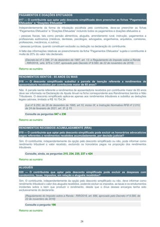 28
PAGAMENTOS E DOAÇÕES EFETUADOS
017 — O contribuinte que optar pelo desconto simplificado deve preencher as fichas “Pagamentos
Efetuados” e “Doações Efetuadas”?
Independentemente da forma de tributação escolhida pelo contribuinte, deve-se preencher as fichas
“Pagamentos Efetuados” e “Doações Efetuadas” incluindo todos os pagamentos e doações efetuados a:
- pessoas físicas, tais como pensão alimentícia, aluguéis, arrendamento rural, instrução, pagamentos a
profissionais autônomos (médicos, dentistas, psicólogos, advogados, engenheiros, arquitetos, corretores,
professores, mecânicos, e outros);
- pessoas jurídicas, quando constituam exclusão ou dedução na declaração do contribuinte.
A falta das informações relativas ao preenchimento da ficha “Pagamentos Efetuados” sujeita o contribuinte à
multa de 20% do valor não declarado.
(Decreto-lei nº 2.396, 21 de dezembro de 1987, art. 13; e Regulamento do Imposto sobre a Renda
- RIR/2018,, arts. 975 e 1.007, aprovado pelo Decreto nº 9.580, de 22 de novembro de 2018)
Retorno ao sumário
RENDIMENTOS ISENTOS - 65 ANOS OU MAIS
018 — O desconto simplificado substitui a parcela de isenção referente a rendimentos de
aposentadoria recebidos por contribuinte maior de 65 anos?
Não. A parcela isenta referente a rendimentos de aposentadoria recebidos por contribuinte maior de 65 anos
deve ser informada na Declaração de Ajuste Anual na ficha correspondente aos Rendimentos Isentos e Não
Tributáveis. O desconto simplificado aplica-se apenas aos rendimentos tributáveis e substitui as deduções
legais cabíveis, limitado a R$ 16.754,34.
(Lei nº 9.250, de 26 de dezembro de 1995, art.10, inciso IX; e Instrução Normativa RFB nº 2.010,
de 24 de fevereiro de 2021, art. 3º, § 1º)
Consulte as perguntas 047 e 236
Retorno ao sumário
RENDIMENTOS RECEBIDOS ACUMULADAMENTE (RRA)
019 — O contribuinte que optar pelo desconto simplificado pode excluir os honorários advocatícios
pagos referentes a rendimentos recebidos acumuladamente, por decisão judicial?
Sim. O contribuinte, independentemente da opção pelo desconto simplificado ou não, pode informar como
rendimento tributável o valor recebido, excluindo os honorários pagos na proporção dos rendimentos
tributáveis.
Consulte, ainda, as perguntas 215, 234, 235, 237 e 424
Retorno ao sumário
ALUGUÉIS
020 — O contribuinte que optar pelo desconto simplificado pode excluir as despesas com
condomínio, taxas, impostos, em relação a aluguéis recebidos?
Sim. O contribuinte, independentemente da opção pelo desconto simplificado ou não, deve informar como
rendimento tributável o valor dos aluguéis recebidos, podendo excluir os impostos, as taxas e os emolumentos
incidentes sobre o bem que produzir o rendimento, desde que o ônus desses encargos tenha sido
exclusivamente do declarante.
(Regulamento do Imposto sobre a Renda - RIR/2018, art. 689, aprovado pelo Decreto nº 9.580, de
22 de novembro de 2018)
Consulte a pergunta 196
Retorno ao sumário
 