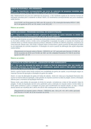 281
JUROS DE POUPANÇA - NÃO RESIDENTE
699 — As importâncias correspondentes aos juros de caderneta de poupança remetidas para
beneficiário pessoa física não residente no Brasil são tributáveis?
Não. Relativamente aos juros de caderneta de poupança, o não residente sujeita-se às mesmas normas de
tributação previstas para o residente no Brasil. Assim, os rendimentos correspondentes aos juros creditados
estão isentos.
(Lei nº 8.981, de 20 de janeiro de 1995, arts. 68, inciso III, e 78; e Instrução Normativa RFB nº 1.585,
de 31 de agosto de 2015, art. 55, inciso I, e art. 85, § 4º)
Retorno ao sumário
AÇÕES LEILOADAS - PROGRAMA NACIONAL DE DESESTATIZAÇÃO
700 — Qual é o tratamento tributário aplicável na aquisição de ações leiloadas no âmbito do
Programa Nacional de Desestatização por meio de títulos públicos?
A entrega, pelo licitante vencedor, de títulos da dívida pública federal, estadual, municipal ou do Distrito Federal
ou de outros créditos contra a União como contrapartida à aquisição de ações ou quotas de empresa sob
controle direto ou indireto dessas pessoas jurídicas, leiloadas no âmbito do referido programa, caracteriza-se
como permuta. Nesse caso, não incide o imposto sobre a renda sobre o ganho quando da efetivação do leilão
ou da celebração do contrato respectivo. A tributação só ocorre quando da alienação das ações adquiridas
nestes leilões.
(Regulamento do Imposto sobre a Renda – RIR/2018, art. 147, aprovado pelo Decreto nº 9.580, de
22 de novembro de 2018; Lei nº 8.383, de 1991, art. 65; e Medida Provisória nº 2.159-70, de 24 de
agosto de 2001, art. 2º)
Retorno ao sumário
ALIENAÇÃO DE AÇÕES EM BOLSA - LIQUIDAÇÃO NO MÊS SUBSEQUENTE
701 — No caso de alienação de ações em pregão ao final de determinado mês, que resulte em
liquidação financeira da operação no mês subsequente, quando ocorre o fato gerador e qual o
momento do recolhimento do imposto?
Sendo o ganho líquido sobre renda variável uma modalidade de ganho de capital, a sua tributação segue as
mesmas normas de apuração e tributação do ganho de capital.
Assim, no caso de alienação de ações em bolsa de valores, tendo em vista que a liquidação financeira não
ocorre na mesma data da operação, o fato gerador do imposto ocorrerá na data do pregão, sendo a tributação
diferida para o momento da liquidação financeira.
Desse modo, para efeitos de apuração do limite de isenção, considera-se a data do fato gerador (data do
pregão). A data da liquidação servirá como parâmetro para a retenção do imposto sobre a renda retido na
fonte (pela corretora) e para a contagem do prazo para recolhimento do imposto devido, ou seja, o tributo
devido deverá ser recolhido até o último dia útil do mês subsequente ao da liquidação financeira.
(Regulamento do Imposto sobre a Renda – RIR/2018, arts. 128, § 4º, 151, 841 e 854, aprovado
pelo Decreto nº 9.580, de 22 de novembro de 2018).
Retorno ao sumário
 