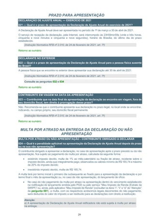 29
PRAZO PARA APRESENTAÇÃO
DECLARAÇÃO DE AJUSTE ANUAL — EXERCÍCIO DE 2021
021 — Qual é o prazo de apresentação da Declaração de Ajuste Anual do exercício de 2021?
A Declaração de Ajuste Anual deve ser apresentada no período de 1º de março a 30 de abril de 2021.
O serviço de recepção da declaração, pela Internet, será interrompido às 23h59min59s (vinte e três horas,
cinquenta e nove minutos e cinquenta e nove segundos), horário de Brasília, do último dia do prazo
estabelecido.
(Instrução Normativa RFB nº 2.010, de 24 de fevereiro de 2021, art. 7º)
Retorno ao sumário
DECLARANTE NO EXTERIOR
022 — Qual é o prazo de apresentação da Declaração de Ajuste Anual para a pessoa física ausente
do Brasil?
A pessoa física que se encontra no exterior deve apresentar sua declaração até 30 de abril de 2021.
(Instrução Normativa RFB nº 2.010, de 24 de fevereiro de 2021, art. 7º)
Consulte as perguntas 032 e 034
Retorno ao sumário
CONTRIBUINTE EM VIAGEM NA DATA DA APRESENTAÇÃO
023 — Contribuinte que na data final da apresentação da declaração se encontra em viagem, fora de
seu domicílio fiscal, tem direito à prorrogação desse prazo?
Não. Recomenda-se que o contribuinte apresente sua declaração no prazo legal, no local onde se encontrar,
indicando, no campo próprio, seu domicílio fiscal permanente.
(Instrução Normativa RFB nº 2.010, de 24 de fevereiro de 2021, art. 7º)
Retorno ao sumário
MULTA POR ATRASO NA ENTREGA DA DECLARAÇÃO OU NÃO
APRESENTAÇÃO
MULTA POR ATRASO OU NÃO APRESENTAÇÃO - CONTRIBUINTE OBRIGADO A DECLARAR
024 — Qual é a penalidade aplicável na apresentação da Declaração de Ajuste Anual depois do prazo
ou na sua não apresentação?
O contribuinte obrigado a apresentar a declaração, no caso de apresentação após o prazo previsto ou da não
apresentação, fica sujeito ao pagamento de multa por atraso, calculada da seguinte forma:
• existindo imposto devido, multa de 1% ao mês-calendário ou fração de atraso, incidente sobre o
imposto devido, ainda que integralmente pago, observados os valores mínimo de R$ 165,74 e máximo
de 20% do imposto devido;
• inexistindo imposto devido, multa de R$ 165,74.
A multa terá por termo inicial o primeiro dia subsequente ao fixado para a apresentação da declaração e por
termo final o mês da apresentação ou, no caso de não apresentação, do lançamento de ofício.
• No caso do não pagamento da multa por atraso na apresentação dentro do vencimento estabelecido
na notificação de lançamento emitida pelo PGD ou pelo serviço “Meu Imposto de Renda (Extrato da
DIRPF)” ou, ainda, pelo aplicativo “Meu Imposto de Renda” (consultar os itens “i”, “ii” e “iii” do “Atenção”
da pergunta 001), a multa, com os respectivos acréscimos legais decorrentes do não pagamento,
será deduzida do valor do imposto a ser restituído para as declarações com direito a restituição.
Atenção:
a) A apresentação de Declaração de Ajuste Anual retificadora não está sujeita à multa por atraso
na entrega;
 