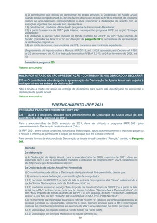 30
b) O contribuinte que deixou de apresentar, no prazo previsto, a Declaração de Ajuste Anual,
quando estava obrigado a fazê-lo, deverá fazer o download, do site da RFB na Internet, do programa
relativo ao ano-calendário correspondente e após preencher a declaração de acordo com as
instruções vigentes para aquele ano, apresentá-la:
b.1) pela Internet, mediante utilização do programa de transmissão Receitanet;
b.2) a partir do exercício de 2017, pela Internet, no respectivo programa IRPF, na opção “Entregar
Declaração”;
b.3) utilizando o serviço “Meu Imposto de Renda (Extrato da DIRPF” ou APP “Meu Imposto de
Renda” (consultar os itens “ii” e “iii” do “Atenção” da pergunta 001), na hipótese de apresentação
de declaração original; ou
b.4) em mídia removível, nas unidades da RFB, durante o seu horário de expediente.
(Regulamento do Imposto sobre a Renda - RIR/2018, art. 1.003, aprovado pelo Decreto nº 9.580,
de 22 de novembro de 2018; e Instrução Normativa RFB nº 2.010, de 24 de fevereiro de 2021, art.
10)
Consulte a pergunta 025
Retorno ao sumário
MULTA POR ATRASO OU NÃO APRESENTAÇÃO - CONTRIBUINTE NÃO OBRIGADO A DECLARAR
025 — O contribuinte não obrigado à apresentação da Declaração de Ajuste Anual está sujeito à
multa por atraso na entrega da declaração?
Não é devida a multa por atraso na entrega da declaração para quem está desobrigado de apresentar a
Declaração de Ajuste Anual.
Retorno ao sumário
PREENCHIMENTO IRPF 2021
PROGRAMA PARA PREENCHIMENTO IRPF 2021
026 — Qual é o programa utilizado para preenchimento da Declaração de Ajuste Anual do ano-
calendário de 2020, exercício de 2021?
Para o ano-calendário de 2020, exercício de 2021, deve ser utilizado o programa IRPF 2021 para
preenchimento da Declaração de Ajuste Anual (DAA).
O IRPF 2021, entre outras condições, observa os limites legais, apura automaticamente o imposto a pagar ou
a restituir e informa ao contribuinte a opção de declaração que lhe é mais favorável.
Para demais formas de elaboração da Declaração de Ajuste Anual consulte o “Atenção” contido na Pergunta
001.
Atenção:
Da elaboração
a) A Declaração de Ajuste Anual, para o ano-calendário de 2020, exercício de 2021, deve ser
elaborada com o uso do computador mediante a utilização do programa IRPF 2021, localizado no
site http://www.gov.br/receitafederal/pt-br;
Da Declaração de Ajuste Anual Pré-Preenchida
b) O contribuinte pode utilizar a Declaração de Ajuste Anual Pré-preenchida, desde que:
b.1) inicie uma nova declaração, com a utilização de computador:
b.1.1) por meio do IRPF2021, a partir da tela de entrada do programa, aba “Nova”, selecionando a
opção “Iniciar Declaração a partir da Pré-Preenchida”; ou
b.1.2) mediante acesso ao serviço “Meu Imposto de Renda (Extrato da DIRPF)” e a partir da tela
inicial do e-CAC, entrar com a conta gov.br, dentro do Menu “Declarações e Demonstrativos”, do
item “Meu Imposto de Renda (Extrato da DIRPF)” e, em seguida, do item “Preencher Declaração
Online” e, por fim, do item “INICIAR DECLARAÇÃO COM A PRÉ-PREENCHIDA”;
b.2) no momento da importação do arquivo referido no item “c” (abaixo), as fontes pagadoras ou as
pessoas jurídicas ou equiparadas, conforme o caso, tenham enviado para a RFB informações
relativas ao contribuinte referentes ao exercício de 2021, ano-calendário de 2020, por meio da:
b.2.1) Declaração do Imposto sobre a Renda Retido na Fonte (Dirf);
b.2.2) Declaração de Serviços Médicos e de Saúde (Dmed); ou
 