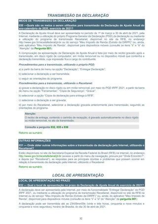 32
TRANSMISSÃO DA DECLARAÇÃO
MEIOS DE TRANSMISSÃO DA DECLARAÇÃO
030 —Quais são os meios a serem utilizados para transmissão da Declaração de Ajuste Anual do
ano-calendário de 2020, exercício de 2021?
A Declaração de Ajuste Anual deve ser apresentada no período de 1º de março a 30 de abril de 2021, pela
Internet, mediante a utilização do próprio Programa Gerador da Declaração (PGD) da declaração ou mediante
a utilização do programa de transmissão Receitanet, disponível no site da RFB, no endereço
http://www.gov.br/receitafederal/pt-br ou do serviço “Meu Imposto de Renda (Extrato da DIRPF)” ou, ainda,
pelo aplicativo “Meu Imposto de Renda”, disponível para dispositivos móveis (consulte os itens “ii” e “iii” do
“Atenção” da Pergunta 001).
A comprovação da apresentação da Declaração de Ajuste Anual é feita por meio de recibo gravado após a
transmissão, em disco rígido de computador, em mídia removível ou no dispositivo móvel que contenha a
declaração transmitida, cuja impressão fica a cargo do contribuinte.
Procedimentos para a transmissão, utilizando o próprio PGD:
a) a partir da barra de menu na opção “Declaração”; “Entregar Declaração”;
b) selecionar a declaração a ser transmitida;
c) seguir as orientações do programa.
Procedimentos para a transmissão, utilizando o Receitanet:
a) gravar a declaração no disco rígido ou em mídia removível, por meio do PGD IRPF 2021, a partir da barra
de menu na opção “Ferramentas”; “Cópia de Segurança”; “Gravar”;
b) selecionar a opção “Cópia da declaração para entrega à RFB”;
c) selecionar a declaração a ser gravada;
d) por meio do Receitanet, selecionar a declaração gravada anteriormente para transmissão, seguindo as
orientações do programa.
Atenção:
O recibo de entrega, contendo o carimbo de recepção, é gravado automaticamente no disco rígido
ou mídia removível, no ato da transmissão.
Consulte a pergunta 032, 035 e 036
Retorno ao sumário
OUTRAS INFORMAÇÕES
031 — Onde obter outras informações sobre a transmissão da declaração pela Internet, utilizando o
Receitanet?
Estão disponíveis no site da Secretaria Especial da Receita Federal do Brasil (RFB) na Internet, no endereço
http://www.gov.br/receitafederal/pt-br (acesso a partir do menu de navegação, procure por “Onde Encontro?”;
e depois por “Receitanet”), as respostas para as principais dúvidas e problemas que possam ocorrer em
relação à transmissão da declaração pela Internet, utilizando o Receitanet.
Retorno ao sumário
LOCAL DE APRESENTAÇÃO
LOCAL DE APRESENTAÇÃO NO PRAZO
032 — Qual o local de apresentação no prazo da Declaração de Ajuste Anual do exercício de 2021?
A declaração deve ser apresentada pela Internet, por meio da funcionalidade “Entregar Declaração” do PGD
IRPF 2021, ou mediante a utilização do programa de transmissão Receitanet, disponível no site da RFB na
Internet ou do serviço “Meu Imposto de Renda (Extrato da DIRPF)” ou, ainda, do aplicativo “Meu Imposto de
Renda”, disponível para dispositivos móveis (consulte os itens “ii” e “iii” do “Atenção” da pergunta 001)
A declaração pode ser transmitida até as 23h59min59s (vinte e três horas, cinquenta e nove minutos e
cinquenta e nove segundos), horário de Brasília, do dia 30 de abril de 2021.
 