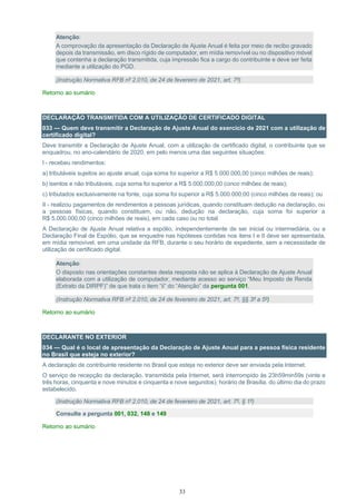 33
Atenção:
A comprovação da apresentação da Declaração de Ajuste Anual é feita por meio de recibo gravado
depois da transmissão, em disco rígido de computador, em mídia removível ou no dispositivo móvel
que contenha a declaração transmitida, cuja impressão fica a cargo do contribuinte e deve ser feita
mediante a utilização do PGD.
(Instrução Normativa RFB nº 2.010, de 24 de fevereiro de 2021, art. 7º)
Retorno ao sumário
DECLARAÇÃO TRANSMITIDA COM A UTILIZAÇÃO DE CERTIFICADO DIGITAL
033 — Quem deve transmitir a Declaração de Ajuste Anual do exercício de 2021 com a utilização de
certificado digital?
Deve transmitir a Declaração de Ajuste Anual, com a utilização de certificado digital, o contribuinte que se
enquadrou, no ano-calendário de 2020, em pelo menos uma das seguintes situações:
I - recebeu rendimentos:
a) tributáveis sujeitos ao ajuste anual, cuja soma foi superior a R$ 5.000.000,00 (cinco milhões de reais);
b) isentos e não tributáveis, cuja soma foi superior a R$ 5.000.000,00 (cinco milhões de reais);
c) tributados exclusivamente na fonte, cuja soma foi superior a R$ 5.000.000,00 (cinco milhões de reais); ou
II - realizou pagamentos de rendimentos a pessoas jurídicas, quando constituam dedução na declaração, ou
a pessoas físicas, quando constituam, ou não, dedução na declaração, cuja soma foi superior a
R$ 5.000.000,00 (cinco milhões de reais), em cada caso ou no total.
A Declaração de Ajuste Anual relativa a espólio, independentemente de ser inicial ou intermediária, ou a
Declaração Final de Espólio, que se enquadre nas hipóteses contidas nos itens I e II deve ser apresentada,
em mídia removível, em uma unidade da RFB, durante o seu horário de expediente, sem a necessidade de
utilização de certificado digital.
Atenção:
O disposto nas orientações constantes desta resposta não se aplica à Declaração de Ajuste Anual
elaborada com a utilização de computador, mediante acesso ao serviço “Meu Imposto de Renda
(Extrato da DIRPF)” de que trata o item “ii” do “Atenção” da pergunta 001.
(Instrução Normativa RFB nº 2.010, de 24 de fevereiro de 2021, art. 7º, §§ 3º a 5º)
Retorno ao sumário
DECLARANTE NO EXTERIOR
034 — Qual é o local de apresentação da Declaração de Ajuste Anual para a pessoa física residente
no Brasil que esteja no exterior?
A declaração de contribuinte residente no Brasil que esteja no exterior deve ser enviada pela Internet.
O serviço de recepção da declaração, transmitida pela Internet, será interrompido às 23h59min59s (vinte e
três horas, cinquenta e nove minutos e cinquenta e nove segundos), horário de Brasília, do último dia do prazo
estabelecido.
(Instrução Normativa RFB nº 2.010, de 24 de fevereiro de 2021, art. 7º, § 1º)
Consulte a pergunta 001, 032, 148 e 149
Retorno ao sumário
 
