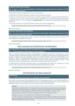 34
APRESENTAÇÃO APÓS O PRAZO
035 — Qual é o local de apresentação da Declaração de Ajuste Anual do exercício de 2021
apresentada fora do prazo?
A declaração, após 30 de abril de 2021, deve ser apresentada:
a) pela Internet, mediante utilização do programa de transmissão Receitanet;
b) a partir do exercício de 2017, pela Internet, no respectivo programa IRPF, na opção “Entregar Declaração”;
c) utilizando o serviço “Meu Imposto de Renda (Extrato da DIRPF)” ou o aplicativo “Meu Imposto de Renda”
(consulte os itens “ii” e “iii” do “Atenção” da pergunta 001), na hipótese de apresentação de declaração
original; ou
d) em mídia removível, nas unidades da RFB, durante o seu horário de expediente.
(Instrução Normativa RFB nº 2.010, de 24 de fevereiro de 2021, art. 8º)
Retorno ao sumário
AGÊNCIAS BANCÁRIAS AUTORIZADAS
036 — Em quais instituições financeiras podem ser apresentadas a Declaração de Ajuste Anual de
pessoas físicas do exercício de 2021?
As declarações de Ajuste Anual, desde o exercício de 2015, mesmo que no prazo, não podem ser
apresentadas em instituições financeiras.
(Instrução Normativa RFB nº 2.010, de 24 de fevereiro de 2021, art. 7º)
Retorno ao sumário
DECLARAÇÃO DE EXERCÍCIOS ANTERIORES
DECLARAÇÕES E PROGRAMAS IRPF DE EXERCÍCIOS ANTERIORES
037 — Como apresentar as declarações de anos anteriores?
Utilize o programa relativo ao exercício correspondente à declaração, disponível na Internet, no site da
Secretaria Especial da Receita Federal do Brasil (RFB), no endereço http://www.gov.br/receitafederal/pt-br,
(acesso a partir do menu de navegação, procure por “Onde Encontro?”; depois por "Declarações”; e na
seguência: ““DIRPF - Declaração do Imposto sobre a Renda de Pessoa Física", “Entrega da Declaração do
Imposto de Renda de Pessoa Física”, “Declaração do Imposto sobre a Renda da Pessoa Física – Anos
Anteriores”) e siga as orientações para download constantes no site da RFB na Internet.
As declarações de exercícios anteriores devem ser apresentadas pela Internet ou entregues em mídia
removível nas unidades da Secretaria Especial da Receita Federal do Brasil (RFB).
(Instrução Normativa RFB nº 2.010, de 24 de fevereiro de 2021, art. 7º)
Retorno ao sumário
RETIFICAÇÃO DA DECLARAÇÃO
RETIFICAÇÃO
038 — O contribuinte pode retificar sua declaração de rendimentos?
Sim, desde que não esteja sob procedimento de ofício. Se apresentada após o prazo final (30/04/2021), a
Declaração de Ajuste Anual (DAA) retificadora deve ser apresentada observando-se a mesma natureza da
declaração original, não se admitindo troca de opção por outra forma de tributação.
Atenção:
O contribuinte poderá retificar a DAA apresentada, independente da opção da forma de tributação
(utilizando as deduções legais ou utilizando o desconto simplificado), para Declaração Final de
Espólio (DFE) ou para Declaração de Saída Definitiva do País (DSDP), conforme o caso.
Da mesma forma, também é possível a retificação de DFE ou de DSDP para DAA.
Ressalte-se, porém, que na hipótese de o contribuinte ter apresentado:
a) dentro do prazo, uma DAA e após o prazo apresentar DFE ou DSDP e, posteriormente, retificar
esta novamente para uma DAA, deverá, necessariamente, utilizar a mesma forma de tributação da
última DAA apresentada dentro do prazo;
 