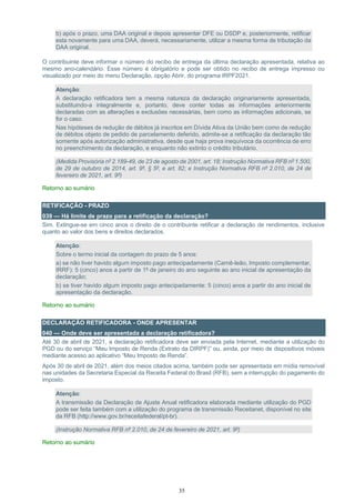 35
b) após o prazo, uma DAA original e depois apresentar DFE ou DSDP e, posteriormente, retificar
esta novamente para uma DAA, deverá, necessariamente, utilizar a mesma forma de tributação da
DAA original.
O contribuinte deve informar o número do recibo de entrega da última declaração apresentada, relativa ao
mesmo ano-calendário. Esse número é obrigatório e pode ser obtido no recibo de entrega impresso ou
visualizado por meio do menu Declaração, opção Abrir, do programa IRPF2021.
Atenção:
A declaração retificadora tem a mesma natureza da declaração originariamente apresentada,
substituindo-a integralmente e, portanto, deve conter todas as informações anteriormente
declaradas com as alterações e exclusões necessárias, bem como as informações adicionais, se
for o caso.
Nas hipóteses de redução de débitos já inscritos em Dívida Ativa da União bem como de redução
de débitos objeto de pedido de parcelamento deferido, admite-se a retificação da declaração tão
somente após autorização administrativa, desde que haja prova inequívoca da ocorrência de erro
no preenchimento da declaração, e enquanto não extinto o crédito tributário.
(Medida Provisória nº 2.189-49, de 23 de agosto de 2001, art. 18; Instrução Normativa RFB nº 1.500,
de 29 de outubro de 2014, art. 9º, § 5º, e art. 82; e Instrução Normativa RFB nº 2.010, de 24 de
fevereiro de 2021, art. 9º)
Retorno ao sumário
RETIFICAÇÃO - PRAZO
039 — Há limite de prazo para a retificação da declaração?
Sim. Extingue-se em cinco anos o direito de o contribuinte retificar a declaração de rendimentos, inclusive
quanto ao valor dos bens e direitos declarados.
Atenção:
Sobre o termo inicial da contagem do prazo de 5 anos:
a) se não tiver havido algum imposto pago antecipadamente (Carnê-leão, Imposto complementar,
IRRF): 5 (cinco) anos a partir de 1º de janeiro do ano seguinte ao ano inicial de apresentação da
declaração;
b) se tiver havido algum imposto pago antecipadamente: 5 (cinco) anos a partir do ano inicial de
apresentação da declaração.
Retorno ao sumário
DECLARAÇÃO RETIFICADORA - ONDE APRESENTAR
040 — Onde deve ser apresentada a declaração retificadora?
Até 30 de abril de 2021, a declaração retificadora deve ser enviada pela Internet, mediante a utilização do
PGD ou do serviço “Meu Imposto de Renda (Extrato da DIRPF)” ou, ainda, por meio de dispositivos móveis
mediante acesso ao aplicativo “Meu Imposto de Renda”.
Após 30 de abril de 2021, além dos meios citados acima, também pode ser apresentada em mídia removível
nas unidades da Secretaria Especial da Receita Federal do Brasil (RFB), sem a interrupção do pagamento do
imposto.
Atenção:
A transmissão da Declaração de Ajuste Anual retificadora elaborada mediante utilização do PGD
pode ser feita também com a utilização do programa de transmissão Receitanet, disponível no site
da RFB (http://www.gov.br/receitafederal/pt-br).
(Instrução Normativa RFB nº 2.010, de 24 de fevereiro de 2021, art. 9º)
Retorno ao sumário
 