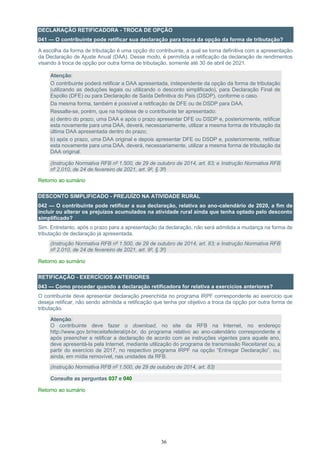 36
DECLARAÇÃO RETIFICADORA - TROCA DE OPÇÃO
041 — O contribuinte pode retificar sua declaração para troca da opção da forma de tributação?
A escolha da forma de tributação é uma opção do contribuinte, a qual se torna definitiva com a apresentação
da Declaração de Ajuste Anual (DAA). Desse modo, é permitida a retificação da declaração de rendimentos
visando à troca de opção por outra forma de tributação, somente até 30 de abril de 2021.
Atenção:
O contribuinte poderá retificar a DAA apresentada, independente da opção da forma de tributação
(utilizando as deduções legais ou utilizando o desconto simplificado), para Declaração Final de
Espólio (DFE) ou para Declaração de Saída Definitiva do País (DSDP), conforme o caso.
Da mesma forma, também é possível a retificação de DFE ou de DSDP para DAA.
Ressalte-se, porém, que na hipótese de o contribuinte ter apresentado:
a) dentro do prazo, uma DAA e após o prazo apresentar DFE ou DSDP e, posteriormente, retificar
esta novamente para uma DAA, deverá, necessariamente, utilizar a mesma forma de tributação da
última DAA apresentada dentro do prazo;
b) após o prazo, uma DAA original e depois apresentar DFE ou DSDP e, posteriormente, retificar
esta novamente para uma DAA, deverá, necessariamente, utilizar a mesma forma de tributação da
DAA original.
(Instrução Normativa RFB nº 1.500, de 29 de outubro de 2014, art. 83; e Instrução Normativa RFB
nº 2.010, de 24 de fevereiro de 2021, art. 9º, § 3º)
Retorno ao sumário
DESCONTO SIMPLIFICADO - PREJUÍZO NA ATIVIDADE RURAL
042 — O contribuinte pode retificar a sua declaração, relativa ao ano-calendário de 2020, a fim de
incluir ou alterar os prejuízos acumulados na atividade rural ainda que tenha optado pelo desconto
simplificado?
Sim. Entretanto, após o prazo para a apresentação da declaração, não será admitida a mudança na forma de
tributação de declaração já apresentada.
(Instrução Normativa RFB nº 1.500, de 29 de outubro de 2014, art. 83; e Instrução Normativa RFB
nº 2.010, de 24 de fevereiro de 2021, art. 9º, § 3º)
Retorno ao sumário
RETIFICAÇÃO - EXERCÍCIOS ANTERIORES
043 — Como proceder quando a declaração retificadora for relativa a exercícios anteriores?
O contribuinte deve apresentar declaração preenchida no programa IRPF correspondente ao exercício que
deseja retificar, não sendo admitida a retificação que tenha por objetivo a troca da opção por outra forma de
tributação.
Atenção:
O contribuinte deve fazer o download, no site da RFB na Internet, no endereço
http://www.gov.br/receitafederal/pt-br, do programa relativo ao ano-calendário correspondente e
após preencher e retificar a declaração de acordo com as instruções vigentes para aquele ano,
deve apresentá-la pela Internet, mediante utilização do programa de transmissão Receitanet ou, a
partir do exercício de 2017, no respectivo programa IRPF na opção “Entregar Declaração”, ou,
ainda, em mídia removível, nas unidades da RFB.
(Instrução Normativa RFB nº 1.500, de 29 de outubro de 2014, art. 83)
Consulte as perguntas 037 e 040
Retorno ao sumário
 