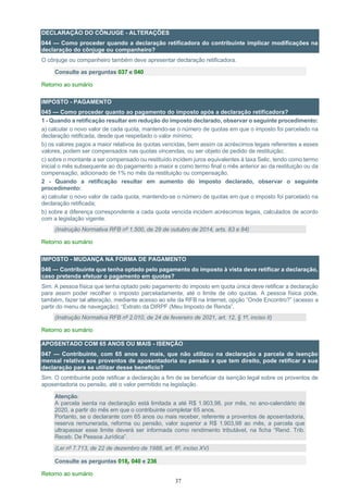 37
DECLARAÇÃO DO CÔNJUGE - ALTERAÇÕES
044 — Como proceder quando a declaração retificadora do contribuinte implicar modificações na
declaração do cônjuge ou companheiro?
O cônjuge ou companheiro também deve apresentar declaração retificadora.
Consulte as perguntas 037 e 040
Retorno ao sumário
IMPOSTO - PAGAMENTO
045 — Como proceder quanto ao pagamento do imposto após a declaração retificadora?
1 - Quando a retificação resultar em redução do imposto declarado, observar o seguinte procedimento:
a) calcular o novo valor de cada quota, mantendo-se o número de quotas em que o imposto foi parcelado na
declaração retificada, desde que respeitado o valor mínimo;
b) os valores pagos a maior relativos às quotas vencidas, bem assim os acréscimos legais referentes a esses
valores, podem ser compensados nas quotas vincendas, ou ser objeto de pedido de restituição;
c) sobre o montante a ser compensado ou restituído incidem juros equivalentes à taxa Selic, tendo como termo
inicial o mês subsequente ao do pagamento a maior e como termo final o mês anterior ao da restituição ou da
compensação, adicionado de 1% no mês da restituição ou compensação.
2 - Quando a retificação resultar em aumento do imposto declarado, observar o seguinte
procedimento:
a) calcular o novo valor de cada quota, mantendo-se o número de quotas em que o imposto foi parcelado na
declaração retificada;
b) sobre a diferença correspondente a cada quota vencida incidem acréscimos legais, calculados de acordo
com a legislação vigente.
(Instrução Normativa RFB nº 1.500, de 29 de outubro de 2014, arts. 83 e 84)
Retorno ao sumário
IMPOSTO - MUDANÇA NA FORMA DE PAGAMENTO
046 — Contribuinte que tenha optado pelo pagamento do imposto à vista deve retificar a declaração,
caso pretenda efetuar o pagamento em quotas?
Sim. A pessoa física que tenha optado pelo pagamento do imposto em quota única deve retificar a declaração
para assim poder recolher o imposto parceladamente, até o limite de oito quotas. A pessoa física pode,
também, fazer tal alteração, mediante acesso ao site da RFB na Internet, opção “Onde Encontro?” (acesso a
partir do menu de navegação); “Extrato da DIRPF (Meu Imposto de Renda”.
(Instrução Normativa RFB nº 2.010, de 24 de fevereiro de 2021, art. 12, § 1º, inciso II)
Retorno ao sumário
APOSENTADO COM 65 ANOS OU MAIS - ISENÇÃO
047 — Contribuinte, com 65 anos ou mais, que não utilizou na declaração a parcela de isenção
mensal relativa aos proventos de aposentadoria ou pensão a que tem direito, pode retificar a sua
declaração para se utilizar desse benefício?
Sim. O contribuinte pode retificar a declaração a fim de se beneficiar da isenção legal sobre os proventos de
aposentadoria ou pensão, até o valor permitido na legislação.
Atenção:
A parcela isenta na declaração está limitada a até R$ 1.903,98, por mês, no ano-calendário de
2020, a partir do mês em que o contribuinte completar 65 anos.
Portanto, se o declarante com 65 anos ou mais receber, referente a proventos de aposentadoria,
reserva remunerada, reforma ou pensão, valor superior a R$ 1.903,98 ao mês, a parcela que
ultrapassar esse limite deverá ser informada como rendimento tributável, na ficha “Rend. Trib.
Receb. De Pessoa Jurídica”.
(Lei nº 7.713, de 22 de dezembro de 1988, art. 6º, inciso XV)
Consulte as perguntas 018, 040 e 236
Retorno ao sumário
 