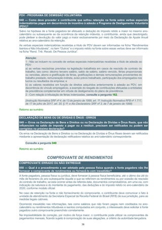 38
PDV - PROGRAMA DE DEMISSÃO VOLUNTÁRIA
048 — Como deve proceder o contribuinte que sofreu retenção na fonte sobre verbas especiais
indenizatórias pagas em decorrência de incentivo à adesão a Programa de Desligamento Voluntário
(PDV)?
Salvo na hipótese de a fonte pagadora ter efetuado a dedução do imposto retido a maior no mesmo ano-
calendário ou subsequente ao da ocorrência da retenção indevida, o contribuinte, ainda que desobrigado,
pode pleitear a devolução do valor pago a maior exclusivamente por meio da Declaração de Ajuste Anual
relativa ao ano-calendário da retenção.
As verbas especiais indenizatórias recebidas a título de PDV devem ser informadas na ficha “Rendimentos
Isentos e Não tributáveis”, no item “Outros” e o imposto retido na fonte sobre essas verbas deve ser informado
na ficha “Rend. Trib. Receb. De Pessoa Jurídica”.
Atenção:
1 - Não se incluem no conceito de verbas especiais indenizatórias recebidas a título de adesão ao
PDV:
a) as verbas rescisórias previstas na legislação trabalhista em casos de rescisão de contrato de
trabalho, tais como: décimo terceiro salário, saldo de salário, salário vencido, férias proporcionais
ou vencidas, abono e gratificação de férias, gratificações e demais remunerações provenientes do
trabalho prestado, remuneração indireta, aviso prévio trabalhado, participação dos empregados nos
lucros ou resultados da empresa; e
b) os valores recebidos em função de direitos adquiridos anteriormente à adesão ao PDV, em
decorrência do vínculo empregatício, a exemplo do resgate de contribuições efetuadas a entidades
de previdência complementar em virtude de desligamento do plano de previdência.
2 - Com relação à tributação de férias indenizadas, consulte a pergunta 162.
(Instrução Normativa SRF nº 4, de 13 de janeiro de 1999, art. 1º; Instrução Normativa RFB nº 1.717,
de 17 de julho de 2017, art. 20, § 1º; e Ato Declaratório SRF nº 3, de 7 de janeiro de 1999)
Retorno ao sumário
DECLARAÇÃO DE BENS OU DE DÍVIDAS E ÔNUS - ERROS
049 — Erros na Declaração de Bens e Direitos ou na Declaração de Dívidas e Ônus Reais, que não
influenciem no saldo de imposto a pagar ou a restituir, precisam ser retificados ou podem ser
corrigidos na próxima declaração?
Os erros na Declaração de Bens e Direitos ou na Declaração de Dívidas e Ônus Reais devem ser retificados
mediante a apresentação de declaração retificadora relativa ao ano-calendário correspondente.
Consulte a pergunta 040
Retorno ao sumário
COMPROVANTE DE RENDIMENTOS
COMPROVANTE ERRADO OU NÃO ENTREGUE
050 — Qual é o procedimento a ser adotado pela pessoa física quando a fonte pagadora não lhe
fornecer o comprovante de rendimentos ou fornecê-lo com inexatidão?
A fonte pagadora, pessoa física ou jurídica, deve fornecer à pessoa física beneficiária, até o último dia útil do
mês de fevereiro do ano subsequente àquele a que se referirem os rendimentos ou por ocasião da rescisão
do contrato de trabalho, se esta ocorrer antes da referida data, documentos comprobatórios, em uma via, com
indicação da natureza e do montante do pagamento, das deduções e do imposto retido no ano-calendário de
2020, conforme modelo oficial.
No caso de retenção na fonte e não fornecimento do comprovante, o contribuinte deve comunicar o fato à
unidade de atendimento da Secretaria Especial da Receita Federal do Brasil (RFB) de sua jurisdição, para as
medidas legais cabíveis.
Ocorrendo inexatidão nas informações, tais como salários que não foram pagos nem creditados no ano-
calendário ou rendimentos tributáveis e isentos computados em conjunto, o interessado deve solicitar à fonte
pagadora outro comprovante preenchido corretamente.
Na impossibilidade de correção, por motivo de força maior, o contribuinte pode utilizar os comprovantes de
pagamentos mensais, ficando sujeito à comprovação de suas alegações, a critério da autoridade lançadora.
 