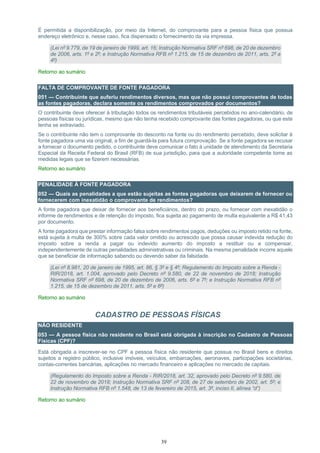 39
É permitida a disponibilização, por meio da Internet, do comprovante para a pessoa física que possua
endereço eletrônico e, nesse caso, fica dispensado o fornecimento da via impressa.
(Lei nº 9.779, de 19 de janeiro de 1999, art. 16; Instrução Normativa SRF nº 698, de 20 de dezembro
de 2006, arts. 1º e 2º; e Instrução Normativa RFB nº 1.215, de 15 de dezembro de 2011, arts. 2º a
4º)
Retorno ao sumário
FALTA DE COMPROVANTE DE FONTE PAGADORA
051 — Contribuinte que auferiu rendimentos diversos, mas que não possui comprovantes de todas
as fontes pagadoras, declara somente os rendimentos comprovados por documentos?
O contribuinte deve oferecer à tributação todos os rendimentos tributáveis percebidos no ano-calendário, de
pessoas físicas ou jurídicas, mesmo que não tenha recebido comprovante das fontes pagadoras, ou que este
tenha se extraviado.
Se o contribuinte não tem o comprovante do desconto na fonte ou do rendimento percebido, deve solicitar à
fonte pagadora uma via original, a fim de guardá-la para futura comprovação. Se a fonte pagadora se recusar
a fornecer o documento pedido, o contribuinte deve comunicar o fato à unidade de atendimento da Secretaria
Especial da Receita Federal do Brasil (RFB) de sua jurisdição, para que a autoridade competente tome as
medidas legais que se fizerem necessárias.
Retorno ao sumário
PENALIDADE À FONTE PAGADORA
052 — Quais as penalidades a que estão sujeitas as fontes pagadoras que deixarem de fornecer ou
fornecerem com inexatidão o comprovante de rendimentos?
A fonte pagadora que deixar de fornecer aos beneficiários, dentro do prazo, ou fornecer com inexatidão o
informe de rendimentos e de retenção do imposto, fica sujeita ao pagamento de multa equivalente a R$ 41,43
por documento.
A fonte pagadora que prestar informação falsa sobre rendimentos pagos, deduções ou imposto retido na fonte,
está sujeita à multa de 300% sobre cada valor omitido ou acrescido que possa causar indevida redução do
imposto sobre a renda a pagar ou indevido aumento do imposto a restituir ou a compensar,
independentemente de outras penalidades administrativas ou criminais. Na mesma penalidade incorre aquele
que se beneficiar de informação sabendo ou devendo saber da falsidade.
(Lei nº 8.981, 20 de janeiro de 1995, art. 86, § 3º e § 4º; Regulamento do Imposto sobre a Renda -
RIR/2018, art. 1.004, aprovado pelo Decreto nº 9.580, de 22 de novembro de 2018; Instrução
Normativa SRF nº 698, de 20 de dezembro de 2006, arts. 6º e 7º; e Instrução Normativa RFB nº
1.215, de 15 de dezembro de 2011, arts. 5º e 6º)
Retorno ao sumário
CADASTRO DE PESSOAS FÍSICAS
NÃO RESIDENTE
053 — A pessoa física não residente no Brasil está obrigada à inscrição no Cadastro de Pessoas
Físicas (CPF)?
Está obrigada a inscrever-se no CPF a pessoa física não residente que possua no Brasil bens e direitos
sujeitos a registro público, inclusive imóveis, veículos, embarcações, aeronaves, participações societárias,
contas-correntes bancárias, aplicações no mercado financeiro e aplicações no mercado de capitais.
(Regulamento do Imposto sobre a Renda - RIR/2018, art. 32, aprovado pelo Decreto nº 9.580, de
22 de novembro de 2018; Instrução Normativa SRF nº 208, de 27 de setembro de 2002, art. 5º; e
Instrução Normativa RFB nº 1.548, de 13 de fevereiro de 2015, art. 3º, inciso II, alínea “d”)
Retorno ao sumário
 