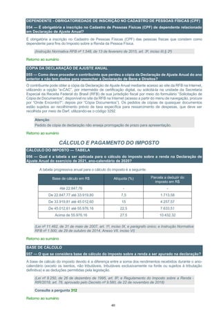 40
DEPENDENTE - OBRIGATORIEDADE DE INSCRIÇÃO NO CADASTRO DE PESSOAS FÌSICAS (CPF)
054 — É obrigatória a inscrição no Cadastro de Pessoas Físicas (CPF) de dependente relacionado
em Declaração de Ajuste Anual?
É obrigatória a inscrição no Cadastro de Pessoas Físicas (CPF) das pessoas físicas que constem como
dependente para fins do Imposto sobre a Renda da Pessoa Física.
(Instrução Normativa RFB nº 1.548, de 13 de fevereiro de 2015, art. 3º, inciso III,§ 2º)
Retorno ao sumário
CÓPIA DA DECLARAÇÃO DE AJUSTE ANUAL
055 — Como deve proceder o contribuinte que perdeu a cópia da Declaração de Ajuste Anual do ano
anterior e não tem dados para preencher a Declaração de Bens e Direitos?
O contribuinte pode obter a cópia da Declaração de Ajuste Anual mediante acesso ao site da RFB na Internet,
utilizando a opção “e-CAC”, por intermédio de certificação digital, ou solicitá-la na unidade da Secretaria
Especial da Receita Federal do Brasil (RFB) de sua jurisdição fiscal por meio do formulário “Solicitação de
Cópia de Documentos”, disponível no site da RFB na Internet (acesso a partir do menu de navegação, procure
por “Onde Encontro?”; depois por “Cópia Documentos”). Os pedidos de cópias de quaisquer documentos
estão sujeitos ao recolhimento prévio de taxa específica para ressarcimento de despesas, que deve ser
recolhida por meio de Darf, utilizando-se o código 3292.
Atenção:
Pedido de cópia de declaração não enseja prorrogação de prazo para apresentação.
Retorno ao sumário
CÁLCULO E PAGAMENTO DO IMPOSTO
CÁLCULO DO IMPOSTO — TABELA
056 — Qual é a tabela a ser aplicada para o cálculo do imposto sobre a renda na Declaração de
Ajuste Anual do exercício de 2021, ano-calendário de 2020?
A tabela progressiva anual para o cálculo do imposto é a seguinte:
Base de cálculo em R$ Alíquota (%) Parcela a deduzir do
imposto em R$
Até 22.847,76 - -
De 22.847,77 até 33.919,80 7,5 1.713,58
De 33.919,81 até 45.012,60 15 4.257,57
De 45.012,61 até 55.976,16 22,5 7.633,51
Acima de 55.976,16 27,5 10.432,32
(Lei nº 11.482, de 31 de maio de 2007, art. 1º, inciso IX, e parágrafo único; e Instrução Normativa
RFB nº 1.500, de 29 de outubro de 2014, Anexo VII, inciso VI)
Retorno ao sumário
BASE DE CÁLCULO
057 — O que se considera base de cálculo do imposto sobre a renda a ser apurado na declaração?
A base de cálculo do imposto devido é a diferença entre a soma dos rendimentos recebidos durante o ano-
calendário (exceto os isentos, não tributáveis, tributáveis exclusivamente na fonte ou sujeitos à tributação
definitiva) e as deduções permitidas pela legislação.
(Lei nº 9.250, de 26 de dezembro de 1995, art. 8º; e Regulamento do Imposto sobre a Renda -
RIR/2018, art. 76, aprovado pelo Decreto nº 9.580, de 22 de novembro de 2018)
Consulte a pergunta 312
Retorno ao sumário
 