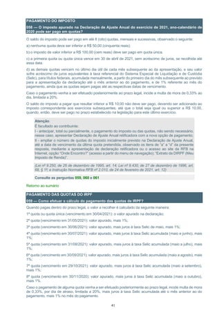 41
PAGAMENTO DO IMPOSTO
058 — O imposto apurado na Declaração de Ajuste Anual do exercício de 2021, ano-calendário de
2020 pode ser pago em quotas?
O saldo do imposto pode ser pago em até 8 (oito) quotas, mensais e sucessivas, observado o seguinte:
a) nenhuma quota deve ser inferior a R$ 50,00 (cinquenta reais);
b) o imposto de valor inferior a R$ 100,00 (cem reais) deve ser pago em quota única.
c) a primeira quota ou quota única vence em 30 de abril de 2021, sem acréscimo de juros, se recolhida até
essa data.
d) as demais quotas vencem no último dia útil de cada mês subsequente ao da apresentação, e seu valor
sofre acréscimo de juros equivalentes à taxa referencial do Sistema Especial de Liquidação e de Custódia
(Selic), para títulos federais, acumulada mensalmente, a partir do primeiro dia do mês subsequente ao previsto
para a apresentação da declaração até o mês anterior ao do pagamento, e de 1% referente ao mês do
pagamento, ainda que as quotas sejam pagas até as respectivas datas de vencimento.
Caso o pagamento venha a ser efetuado posteriormente ao prazo legal, incide a multa de mora de 0,33% ao
dia, limitada a 20%.
O saldo do imposto a pagar que resultar inferior a R$ 10,00 não deve ser pago, devendo ser adicionado ao
imposto correspondente aos exercícios subsequentes, até que o total seja igual ou superior a R$ 10,00,
quando, então, deve ser pago no prazo estabelecido na legislação para este último exercício.
Atenção:
É facultado ao contribuinte:
I - antecipar, total ou parcialmente, o pagamento do imposto ou das quotas, não sendo necessário,
nesse caso, apresentar Declaração de Ajuste Anual retificadora com a nova opção de pagamento;
II - ampliar o número de quotas do imposto inicialmente previsto na Declaração de Ajuste Anual,
até a data de vencimento da última quota pretendida, observado os itens de “a” a “d” da presente
resposta, mediante a apresentação de declaração retificadora ou o acesso ao site da RFB na
Internet, opção “Onde Encontro?” (acesso a partir do menu de navegação); “Extrato da DIRPF (Meu
Imposto de Renda)”.
(Lei nº 9.250, de 26 de dezembro de 1995, art. 14; Lei nº 9.430, de 27 de dezembro de 1996, art.
68, § 1º; e Instrução Normativa RFB nº 2.010, de 24 de fevereiro de 2021, art. 12)
Consulte as perguntas 059, 060 e 061
Retorno ao sumário
PAGAMENTO DAS QUOTAS DO IRPF
059 — Como efetuar o cálculo do pagamento das quotas de IRPF?
Quando pagas dentro do prazo legal, o valor a recolher é calculado da seguinte maneira:
1ª quota ou quota única (vencimento em 30/04/2021): o valor apurado na declaração;
2ª quota (vencimento em 31/05/2021): valor apurado, mais 1%;
3ª quota (vencimento em 30/06/2021): valor apurado, mais juros à taxa Selic de maio, mais 1%;
4ª quota (vencimento em 30/07/2021): valor apurado, mais juros à taxa Selic acumulada (maio e junho), mais
1%;
5ª quota (vencimento em 31/08/2021): valor apurado, mais juros à taxa Selic acumulada (maio a julho), mais
1%;
6ª quota (vencimento em 30/09/2021): valor apurado, mais juros à taxa Selic acumulada (maio a agosto), mais
1%;
7ª quota (vencimento em 29/10/2021): valor apurado, mais juros à taxa Selic acumulada (maio a setembro),
mais 1%;
8ª quota (vencimento em 30/11/2020): valor apurado, mais juros à taxa Selic acumulada (maio a outubro),
mais 1%.
Caso o pagamento de alguma quota venha a ser efetuado posteriormente ao prazo legal, incide multa de mora
de 0,33%, por dia de atraso, limitada a 20%, mais juros à taxa Selic acumulada até o mês anterior ao do
pagamento, mais 1% no mês do pagamento.
 