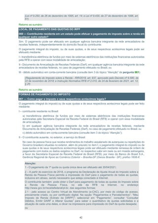 42
(Lei nº 9.250, de 26 de dezembro de 1995, art. 14; e Lei nº 9.430, de 27 de dezembro de 1996, art.
61)
Retorno ao sumário
LOCAL DE PAGAMENTO DAS QUOTAS DO IRPF
060 — Contribuinte residente em um estado pode efetuar o pagamento do imposto sobre a renda em
qualquer outro estado?
Sim. O pagamento pode ser efetuado em qualquer agência bancária integrante da rede arrecadadora de
receitas federais, independentemente do domicílio fiscal do contribuinte.
O pagamento integral do imposto, ou de suas quotas, e de seus respectivos acréscimos legais pode ser
efetuado mediante:
I - transferência eletrônica de fundos por meio de sistemas eletrônicos das instituições financeiras autorizadas
pela RFB a operar com essa modalidade de arrecadação;
II - Documento de Arrecadação de Receitas Federais (Darf), em qualquer agência bancária integrante da rede
arrecadadora de receitas federais, no caso de pagamento efetuado no Brasil; ou
III - débito automático em conta-corrente bancária (consulte item 3 do tópico “Atenção” da pergunta 061).
(Regulamento do Imposto sobre a Renda - RIR/2018, art. 937, aprovado pelo Decreto nº 9.580, de
22 de novembro de 2018; e Instrução Normativa RFB nº 2.010, de 24 de fevereiro de 2021, art. 12,
§ 2º)
Retorno ao sumário
FORMAS DE PAGAMENTO DO IMPOSTO
061 — Como pagar o imposto e seus respectivos acréscimos legais?
O pagamento integral do imposto ou de suas quotas e de seus respectivos acréscimos legais pode ser feito
mediante:
I – contribuinte residente no Brasil:
a) transferência eletrônica de fundos por meio de sistemas eletrônicos das instituições financeiras
autorizadas pela Secretaria Especial da Receita Federal do Brasil (RFB) a operar com essa modalidade
de arrecadação;
b) em qualquer agência bancária integrante da rede arrecadadora de receitas federais, mediante
Documento de Arrecadação de Receitas Federais (Darf), no caso de pagamento efetuado no Brasil; ou
c) débito automático em conta-corrente bancária (consulte item 3 do tópico “Atenção”);
II - O contribuinte ausente, no exterior, a serviço do Brasil:
No caso de pessoa física que receba rendimentos do trabalho assalariado de autarquias ou repartições do
Governo brasileiro situadas no exterior, além do previsto no item I, o pagamento integral do imposto ou de
suas quotas e de seus respectivos acréscimos legais pode ser efetuado mediante remessa de ordem de
pagamento com todos os dados exigidos no Darf, no respectivo valor em reais ou em moeda estrangeira,
a favor da Secretaria Especial da Receita Federal do Brasil (RFB), por meio do Banco do Brasil S.A.,
Gerência Regional de Apoio ao Comércio Exterior – Brasília-DF (Gecex Brasília - DF), prefixo 1608-X.
Atenção:
1 - O pagamento da 1ª quota ou quota única deve ser efetuado até 30/04/2021;
2 – A partir do exercício de 2018, o programa da Declaração de Ajuste Anual do Imposto sobre a
Renda da Pessoa Física permite a impressão do Darf para o pagamento de todas as quotas,
inclusive em atraso, sendo necessário que esteja conectado à Internet.
O contribuinte também pode obter o Darf para pagamento de todas as quotas do Imposto sobre
a Renda da Pessoa Física, no site da RFB na Internet, no endereço
http://www.gov.br/receitafederal/pt-br, das seguintes formas:
2.1 - pelo acesso ao Centro Virtual de Atendimento (e-CAC), por meio do código de acesso,
previamente criado, ou por certificado digital. Na opção “Pagamentos e Parcelamentos”; “Meu
Imposto de Renda (Extrato da DIRPF)”; selecionar em “Pagamento”, consultar “Consultar
Débitos, Emitir DARF e Alterar Quotas” para saber o quantitativo de quotas solicitadas e a
situação de cada uma delas, e clicar na impressora para impressão do Darf da quota desejada;
ou
 
