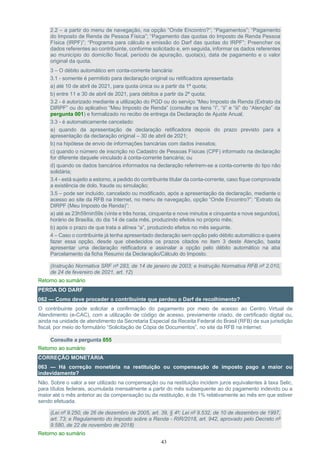 43
2.2 – a partir do menu de navegação, na opção “Onde Encontro?”; “Pagamentos”; “Pagamento
do Imposto de Renda de Pessoa Física”; “Pagamento das quotas do Imposto de Renda Pessoa
Física (IRPF)”; “Programa para cálculo e emissão do Darf das quotas do IRPF”; Preencher os
dados referentes ao contribuinte, conforme solicitado e, em seguida, informar os dados referentes
ao município do domicílio fiscal, período de apuração, quota(s), data de pagamento e o valor
original da quota.
3 – O débito automático em conta-corrente bancária:
3.1 - somente é permitido para declaração original ou retificadora apresentada:
a) até 10 de abril de 2021, para quota única ou a partir da 1ª quota;
b) entre 11 e 30 de abril de 2021, para débitos a partir da 2ª quota;
3.2 - é autorizado mediante a utilização do PGD ou do serviço “Meu Imposto de Renda (Extrato da
DIRPF” ou do aplicativo “Meu Imposto de Renda” (consulte os itens “i”, “ii” e “iii” do “Atenção” da
pergunta 001) e formalizado no recibo de entrega da Declaração de Ajuste Anual;
3.3 - é automaticamente cancelado:
a) quando da apresentação de declaração retificadora depois do prazo previsto para a
apresentação da declaração original – 30 de abril de 2021;
b) na hipótese de envio de informações bancárias com dados inexatos;
c) quando o número de inscrição no Cadastro de Pessoas Físicas (CPF) informado na declaração
for diferente daquele vinculado à conta-corrente bancária; ou
d) quando os dados bancários informados na declaração referirem-se a conta-corrente do tipo não
solidária;
3.4 - está sujeito a estorno, a pedido do contribuinte titular da conta-corrente, caso fique comprovada
a existência de dolo, fraude ou simulação;
3.5 – pode ser incluído, cancelado ou modificado, após a apresentação da declaração, mediante o
acesso ao site da RFB na Internet, no menu de navegação, opção “Onde Encontro?”; “Extrato da
DIRPF (Meu Imposto de Renda)”:
a) até as 23h59min59s (vinte e três horas, cinquenta e nove minutos e cinquenta e nove segundos),
horário de Brasília, do dia 14 de cada mês, produzindo efeitos no próprio mês;
b) após o prazo de que trata a alínea “a”, produzindo efeitos no mês seguinte.
4 – Caso o contribuinte já tenha apresentado declaração sem opção pelo débito automático e queira
fazer essa opção, desde que obedecidos os prazos citados no item 3 deste Atenção, basta
apresentar uma declaração retificadora e assinalar a opção pelo débito automático na aba
Parcelamento da ficha Resumo da Declaração/Cálculo do Imposto.
(Instrução Normativa SRF nº 283, de 14 de janeiro de 2003; e Instrução Normativa RFB nº 2.010,
de 24 de fevereiro de 2021, art. 12)
Retorno ao sumário
PERDA DO DARF
062 — Como deve proceder o contribuinte que perdeu o Darf de recolhimento?
O contribuinte pode solicitar a confirmação do pagamento por meio de acesso ao Centro Virtual de
Atendimento (e-CAC), com a utilização de código de acesso, previamente criado, de certificado digital ou,
ainda na unidade de atendimento da Secretaria Especial da Receita Federal do Brasil (RFB) de sua jurisdição
fiscal, por meio do formulário “Solicitação de Cópia de Documentos”, no site da RFB na internet.
Consulte a pergunta 055
Retorno ao sumário
CORREÇÃO MONETÁRIA
063 — Há correção monetária na restituição ou compensação de imposto pago a maior ou
indevidamente?
Não. Sobre o valor a ser utilizado na compensação ou na restituição incidem juros equivalentes à taxa Selic,
para títulos federais, acumulada mensalmente a partir do mês subsequente ao do pagamento indevido ou a
maior até o mês anterior ao da compensação ou da restituição, e de 1% relativamente ao mês em que estiver
sendo efetuada.
(Lei nº 9.250, de 26 de dezembro de 2005, art. 39, § 4º; Lei nº 9.532, de 10 de dezembro de 1997,
art. 73; e Regulamento do Imposto sobre a Renda - RIR/2018, art. 942, aprovado pelo Decreto nº
9.580, de 22 de novembro de 2018)
Retorno ao sumário
 