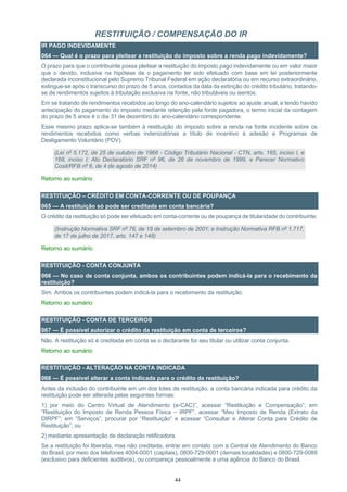 44
RESTITUIÇÃO / COMPENSAÇÃO DO IR
IR PAGO INDEVIDAMENTE
064 — Qual é o prazo para pleitear a restituição do imposto sobre a renda pago indevidamente?
O prazo para que o contribuinte possa pleitear a restituição do imposto pago indevidamente ou em valor maior
que o devido, inclusive na hipótese de o pagamento ter sido efetuado com base em lei posteriormente
declarada inconstitucional pelo Supremo Tribunal Federal em ação declaratória ou em recurso extraordinário,
extingue-se após o transcurso do prazo de 5 anos, contados da data da extinção do crédito tributário, tratando-
se de rendimentos sujeitos à tributação exclusiva na fonte, não tributáveis ou isentos.
Em se tratando de rendimentos recebidos ao longo do ano-calendário sujeitos ao ajuste anual, e tendo havido
antecipação do pagamento do imposto mediante retenção pela fonte pagadora, o termo inicial da contagem
do prazo de 5 anos é o dia 31 de dezembro do ano-calendário correspondente.
Esse mesmo prazo aplica-se também à restituição do imposto sobre a renda na fonte incidente sobre os
rendimentos recebidos como verbas indenizatórias a título de incentivo à adesão a Programas de
Desligamento Voluntário (PDV).
(Lei nº 5.172, de 25 de outubro de 1966 - Código Tributário Nacional - CTN, arts. 165, inciso I, e
168, inciso I; Ato Declaratório SRF nº 96, de 26 de novembro de 1999, e Parecer Normativo
Cosit/RFB nº 6, de 4 de agosto de 2014)
Retorno ao sumário
RESTITUIÇÃO – CRÉDITO EM CONTA-CORRENTE OU DE POUPANÇA
065 — A restituição só pode ser creditada em conta bancária?
O crédito da restituição só pode ser efetuado em conta-corrente ou de poupança de titularidade do contribuinte.
(Instrução Normativa SRF nº 76, de 18 de setembro de 2001; e Instrução Normativa RFB nº 1.717,
de 17 de julho de 2017, arts. 147 e 148)
Retorno ao sumário
RESTITUIÇÃO - CONTA CONJUNTA
066 — No caso de conta conjunta, ambos os contribuintes podem indicá-la para o recebimento da
restituição?
Sim. Ambos os contribuintes podem indicá-la para o recebimento da restituição.
Retorno ao sumário
RESTITUIÇÃO - CONTA DE TERCEIROS
067 — É possível autorizar o crédito da restituição em conta de terceiros?
Não. A restituição só é creditada em conta se o declarante for seu titular ou utilizar conta conjunta.
Retorno ao sumário
RESTITUIÇÃO - ALTERAÇÃO NA CONTA INDICADA
068 — É possível alterar a conta indicada para o crédito da restituição?
Antes da inclusão do contribuinte em um dos lotes de restituição, a conta bancária indicada para crédito da
restituição pode ser alterada pelas seguintes formas:
1) por meio do Centro Virtual de Atendimento (e-CAC)”, acessar “Restituição e Compensação”; em
“Restituição do Imposto de Renda Pessoa Física – IRPF”, acessar “Meu Imposto de Renda (Extrato da
DIRPF”; em “Serviços”, procurar por “Restituição” e acessar “Consultar e Alterar Conta para Crédito de
Restituição”; ou
2) mediante apresentação de declaração retificadora.
Se a restituição foi liberada, mas não creditada, entrar em contato com a Central de Atendimento do Banco
do Brasil, por meio dos telefones 4004-0001 (capitais), 0800-729-0001 (demais localidades) e 0800-729-0088
(exclusivo para deficientes auditivos), ou compareça pessoalmente a uma agência do Banco do Brasil.
 