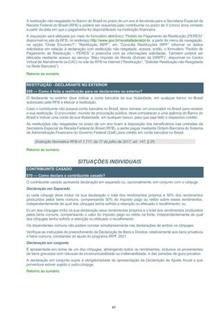 45
A restituição não resgatada no Banco do Brasil no prazo de um ano é devolvida para a Secretaria Especial da
Receita Federal do Brasil (RFB) e poderá ser requerida pelo contribuinte no prazo de 5 (cinco) anos contado
a partir da data em que o pagamento foi disponibilizado na instituição financeira.
A requisição será efetuada por meio do formulário eletrônico “Pedido de Pagamento de Restituição (PERES)”
disponível no site da RFB, no endereço http://www.gov.br/receitafederal/pt-br, a partir do menu de navegação,
na opção “Onde Encontro?”; “Restituição IRPF”; em “Consulta Restituições IRPF” informar os dados
solicitados em relação à declaração com restituição não resgatada; acesse, então, o formulário “Pedido de
Pagamento de Restituição – PERES” e preencha com as informações solicitadas. Também poderá ser
efetuada mediante acesso ao serviço “Meu Imposto de Renda (Extrato da DIRPF)”, disponível no Centro
Virtual de Atendimento (e-CAC) no site da RFB na internet (“Restituição”; “Solicitar Restituição não Resgatada
na Rede Bancária”).
Retorno ao sumário
RESTITUIÇÃO - DECLARANTE NO EXTERIOR
069 — Como é feita a restituição para os declarantes no exterior?
O declarante no exterior deve indicar a conta bancária de sua titularidade, em qualquer banco no Brasil
autorizado pela RFB a efetuar a restituição.
Caso o contribuinte não possua conta bancária no Brasil, deve nomear um procurador no Brasil para receber
a sua restituição. O procurador, munido de procuração pública, deve comparecer a uma agência do Banco do
Brasil e indicar uma conta de sua titularidade, em qualquer banco, para que seja feito o respectivo crédito.
As restituições não resgatadas no prazo de um ano ficam à disposição dos beneficiários nas unidades da
Secretaria Especial da Receita Federal do Brasil (RFB), e serão pagas mediante Ordem Bancária do Sistema
de Administração Financeira do Governo Federal (Siafi) para crédito em conta bancária no Brasil.
(Instrução Normativa RFB nº 1.717, de 17 de julho de 2017, art. 147, § 2º)
Retorno ao sumário
SITUAÇÕES INDIVIDUAIS
CONTRIBUINTE CASADO
070 — Como declara o contribuinte casado?
O contribuinte casado apresenta declaração em separado ou, opcionalmente, em conjunto com o cônjuge.
Declaração em Separado
a) cada cônjuge deve incluir na sua declaração o total dos rendimentos próprios e 50% dos rendimentos
produzidos pelos bens comuns, compensando 50% do imposto pago ou retido sobre esses rendimentos,
independentemente de qual dos cônjuges tenha sofrido a retenção ou efetuado o recolhimento; ou
b) um dos cônjuges inclui na sua declaração seus rendimentos próprios e o total dos rendimentos produzidos
pelos bens comuns, compensando o valor do imposto pago ou retido na fonte, independentemente de qual
dos cônjuges tenha sofrido a retenção ou efetuado o recolhimento.
Os dependentes comuns não podem constar simultaneamente nas declarações de ambos os cônjuges.
Verifique as instruções de preenchimento da Declaração de Bens e Direitos, relativamente aos bens privativos
e bens comuns, constantes do ajuda do programa IRPF 2021.
Declaração em conjunto
É apresentada em nome de um dos cônjuges, abrangendo todos os rendimentos, inclusive os provenientes
de bens gravados com cláusula de incomunicabilidade ou inalienabilidade, e das pensões de gozo privativo.
A declaração em conjunto supre a obrigatoriedade da apresentação da Declaração de Ajuste Anual a que
porventura estiver sujeito o outro cônjuge.
Retorno ao sumário
 