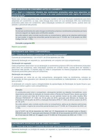 46
BENS ADQUIRIDOS EM CONDOMÍNIO ANTES DO CASAMENTO
071 — Qual é o tratamento tributário dos rendimentos produzidos pelos bens adquiridos em
condomínio por contribuintes que venham a se casar posteriormente pelo regime de comunhão
parcial de bens?
Neste caso, os bens adquiridos antes do casamento mantêm a forma de tributação estabelecida para bens
adquiridos em condomínio, ou seja, cada cônjuge deve incluir em sua declaração 50% dos rendimentos
produzidos pelos bens em condomínio, salvo estipulação contrária em contrato escrito, quando deve ser
adotado o percentual nele previsto.
Atenção:
Os demais rendimentos de cada cônjuge (rendimentos próprios e rendimentos produzidos por bens
comuns) seguem as regras para contribuinte casado.
Na união estável, salvo contrato escrito entre os companheiros, aplica-se às relações patrimoniais,
no que couber, o regime da comunhão parcial de bens (Lei n° 10.406, de 10 de janeiro de 2002,
Código Civil, art. 1.725).
Consulte a pergunta 070
Retorno ao sumário
CONTRIBUINTE QUE TENHA COMPANHEIRO(A)
072 — Como deve declarar o contribuinte que tenha companheiro(a)?
Conceito de companheiro(a) – Lei nº 8.971, de 29 de dezembro de 1994.
Apresenta declaração em separado ou, opcionalmente, em conjunto com o(a) companheiro(a).
Declaração em separado
Cada companheiro deve incluir na sua declaração os rendimentos próprios e 50% dos rendimentos produzidos
pelos bens em condomínio, salvo estipulação contrária em contrato escrito, quando deve ser adotado o
percentual nele previsto. O imposto pago ou retido é compensado na mesma proporção dos rendimentos
tributáveis produzidos pelos bens em condomínio.
Declaração em conjunto
É apresentada em nome de um dos companheiros, abrangendo todos os rendimentos, inclusive os
provenientes de bens gravados com cláusula de incomunicabilidade ou inalienabilidade, e das pensões de
gozo privativo.
A declaração em conjunto supre a obrigatoriedade da apresentação da Declaração de Ajuste Anual a que
porventura estiver sujeito o outro companheiro(a).
Atenção:
O contribuinte pode incluir o companheiro, abrangendo também as relações homoafetivas, como
dependente para efeito de dedução do Imposto sobre a Renda da Pessoa Física, desde que tenha
vida em comum por mais de 5 (cinco) anos, ou por período menor se da união resultou filho
(Parecer PGFN/CAT nº 1.503, de 19 de julho de 2010, aprovado pelo Ministro de Estado da
Fazenda em 26 de julho de 2010; e Instrução Normativa RFB nº 1.500, de 29 de outubro de 2014,
art. 90, § 8º).
Na união estável, salvo contrato escrito entre os companheiros, aplica-se às relações patrimoniais,
no que couber, o regime da comunhão parcial de bens (Lei nº 10.406, de 10 de janeiro de 2002, art.
1.725).
(Lei nº 8.971, de 29 de dezembro de 1994, art. 1º; Regulamento do Imposto sobre a Renda -
RIR/2018, arts. 6º e 7º, aprovado pelo Decreto nº 9.580, de 22 de novembro de 2018; Lei nº 9.278,
de 10 de maio de 1996, art. 5º, caput; e Lei nº 10.406, de 10 de janeiro de 2002, art. 1.725)
Retorno ao sumário
CONTRIBUINTE DIVORCIADO QUE SE CASOU NOVAMENTE
073 — Como deve declarar o contribuinte divorciado que tenha se casado novamente?
Apresenta declaração na condição de casado, em separado ou, opcionalmente, em conjunto com o cônjuge.
Retorno ao sumário
 