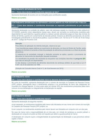 47
CONTRIBUINTE SEPARADO DE FATO
074 — Como deve declarar o contribuinte separado de fato?
Apresenta declaração de acordo com as instruções para contribuinte casado.
Retorno ao sumário
CONTRIBUINTE DIVORCIADO OU SEPARADO JUDICIALMENTE OU POR ESCRITURA PÚBLICA
075 — Como deve declarar o contribuinte divorciado ou separado judicialmente ou por escritura
pública?
Apresenta declaração na condição de solteiro, caso não estivesse casado ou vivendo em união estável em
31/12/2020, podendo incluir dependente (nesse caso, devem ser somados os rendimentos recebidos pelo
dependente) do qual detenha a guarda judicial ou deduzir pensão alimentícia paga em face das normas do
direito de família, quando em cumprimento de decisão judicial, inclusive os alimentos provisionais, de acordo
homologado judicialmente ou de escritura pública, a que se refere o art. 733 da Lei nº 13.105, de 16 de março
de 2015 - Código de Processo Civil.
Atenção:
Para efeitos da aplicação da referida dedução, observe-se que:
1) as importâncias pagas relativas ao suprimento de alimentos, em face do Direito de Família, serão
aquelas em dinheiro e somente a título de prestação de alimentos provisionais ou a título de pensão
alimentícia;
2) tratando-se de sociedade conjugal, a dedução somente se aplica, quando o provimento de
alimentos for decorrente da dissolução daquela sociedade;
3) o beneficiário da pensão não necessita se enquadrar nas condições descritas na pergunta 321,
que trata de dedução de dependentes;
4) não alcança o provimento de alimentos decorrente de sentença arbitral, de que trata a Lei nº
9.307, de 23 de setembro de 1996.
(Solução de Consulta Interna Cosit nº 3, de 8 de fevereiro de 2012)
Retorno ao sumário
CONTRIBUINTE VIÚVO
076 — Como deve declarar o contribuinte viúvo no decorrer do inventário?
No curso do inventário, apresenta declaração com o número de inscrição no Cadastro de Pessoas Físicas
(CPF) próprio, abrangendo bens e rendimentos próprios e os provenientes de bens não integrantes do
inventário do cônjuge falecido. O viúvo pode optar por tributar 50% dos rendimentos produzidos pelos bens
comuns na sua declaração ou integralmente na declaração do espólio.
Retorno ao sumário
CONTRIBUINTE MENOR
077 — Como deve declarar o contribuinte menor?
Apresenta declaração da seguinte maneira:
a) em separado: os rendimentos recebidos pelo menor são tributados em seu nome com número de inscrição
no Cadastro de Pessoas Físicas (CPF) próprio; ou
b) em conjunto: os rendimentos recebidos pelo menor devem ser tributados em conjunto com um dos pais.
No caso de menor sob a responsabilidade de um dos pais, em virtude de sentença ou acordo judicial, a
declaração em conjunto só pode ser feita com aquele que detém a guarda judicial do menor.
A declaração em conjunto supre a obrigatoriedade da apresentação da declaração a que porventura estiver
sujeito o menor.
Retorno ao sumário
 
