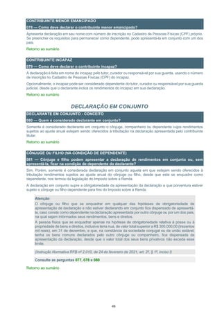 48
CONTRIBUINTE MENOR EMANCIPADO
078 — Como deve declarar o contribuinte menor emancipado?
Apresenta declaração em seu nome com número de inscrição no Cadastro de Pessoas Físicas (CPF) próprio.
Se preencher os requisitos para permanecer como dependente, pode apresentá-la em conjunto com um dos
pais.
Retorno ao sumário
CONTRIBUINTE INCAPAZ
079 — Como deve declarar o contribuinte incapaz?
A declaração é feita em nome do incapaz pelo tutor, curador ou responsável por sua guarda, usando o número
de inscrição no Cadastro de Pessoas Físicas (CPF) do incapaz.
Opcionalmente, o incapaz pode ser considerado dependente do tutor, curador ou responsável por sua guarda
judicial, desde que o declarante inclua os rendimentos do incapaz em sua declaração.
Retorno ao sumário
DECLARAÇÃO EM CONJUNTO
DECLARANTE EM CONJUNTO - CONCEITO
080 — Quem é considerado declarante em conjunto?
Somente é considerado declarante em conjunto o cônjuge, companheiro ou dependente cujos rendimentos
sujeitos ao ajuste anual estejam sendo oferecidos à tributação na declaração apresentada pelo contribuinte
titular.
Retorno ao sumário
CÔNJUGE OU FILHO (NA CONDIÇÃO DE DEPENDENTE)
081 — Cônjuge e filho podem apresentar a declaração de rendimentos em conjunto ou, sem
apresentá-la, ficar na condição de dependente do declarante?
Sim. Porém, somente é considerada declaração em conjunto aquela em que estejam sendo oferecidos à
tributação rendimentos sujeitos ao ajuste anual do cônjuge ou filho, desde que este se enquadre como
dependente, nos termos da legislação do Imposto sobre a Renda.
A declaração em conjunto supre a obrigatoriedade da apresentação da declaração a que porventura estiver
sujeito o cônjuge ou filho dependente para fins do Imposto sobre a Renda.
Atenção:
O cônjuge ou filho que se enquadrar em qualquer das hipóteses de obrigatoriedade de
apresentação de declaração e não estiver declarando em conjunto fica dispensado de apresentá-
la, caso conste como dependente na declaração apresentada por outro cônjuge ou por um dos pais,
na qual sejam informados seus rendimentos, bens e direitos.
A pessoa física que se enquadrar apenas na hipótese de obrigatoriedade relativa à posse ou à
propriedade de bens e direitos, inclusive terra nua, de valor total superior a R$ 300.000,00 (trezentos
mil reais), em 31 de dezembro, e que, na constância da sociedade conjugal ou da união estável,
tenha os bens comuns declarados pelo outro cônjuge ou companheiro, fica dispensada da
apresentação da declaração, desde que o valor total dos seus bens privativos não exceda esse
limite.
(Instrução Normativa RFB nº 2.010, de 24 de fevereiro de 2021, art. 2º, § 1º, inciso I)
Consulte as perguntas 077, 078 e 080
Retorno ao sumário
 