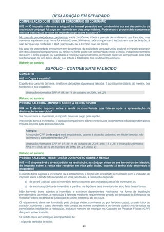 49
DECLARAÇÃO EM SEPARADO
COMPENSAÇÃO DO IR - BENS EM CONDOMÍNIO OU COMUNHÃO
082 — O imposto referente a aluguel de imóvel possuído em condomínio ou em decorrência da
sociedade conjugal foi pago em nome de um dos proprietários. Pode o outro proprietário compensar
em sua declaração o valor do imposto pago sobre sua parte?
No caso de propriedade em condomínio: cada condômino tributa a parcela do rendimento que lhe cabe, mas
somente aquele em cujo nome foi efetuado o recolhimento pode compensar o imposto em sua declaração, a
não ser que seja retificado o Darf (carnê-leão) ou a Dirf (no caso de fonte).
No caso de propriedade em comum em decorrência da sociedade conjugal/união estável: o imposto pago por
um dos cônjuges/companheiros ou retido na fonte pode ser compensado meio a meio, independentemente
de quem o tenha pagado ou suportado a retenção; opcionalmente, o imposto pode ser compensado pelo total
na declaração de um deles, desde que tribute a totalidade dos rendimentos comuns.
Retorno ao sumário
ESPÓLIO – CONTRIBUINTE FALECIDO
CONCEITO
083 — O que é espólio?
Espólio é o conjunto de bens, direitos e obrigações da pessoa falecida. É contribuinte distinto do meeiro, dos
herdeiros e dos legatários.
(Instrução Normativa SRF nº 81, de 11 de outubro de 2001, art. 2º)
Retorno ao sumário
PESSOA FALECIDA - IMPOSTO SOBRE A RENDA DEVIDO
084 — É devido imposto sobre a renda de contribuinte que faleceu após a apresentação da
declaração do exercício?
Se houver bens a inventariar, o imposto deve ser pago pelo espólio.
Inexistindo bens a inventariar, o cônjuge/companheiro sobrevivente ou os dependentes não respondem pelos
tributos devidos pela pessoa falecida.
Atenção:
A inscrição CPF do de cujus será enquadrada, quanto à situação cadastral, em titular falecido, não
ocorrendo o cancelamento do CPF.
(Instrução Normativa SRF nº 81, de 11 de outubro de 2001, arts. 18 a 21; e Instrução Normativa
RFB nº 1.548, de 13 de fevereiro de 2015, art. 21, inciso V)
Retorno ao sumário
PESSOA FALECIDA - RESTITUIÇÃO DO IMPOSTO SOBRE A RENDA
085 — É dispensável o alvará judicial na restituição, ao cônjuge viúvo ou aos herdeiros do falecido,
do imposto sobre a renda não recebido em vida pelo titular, quando já tenha sido encerrado o
inventário?
Existindo bens sujeitos a inventário ou a arrolamento, e tendo sido encerrado o inventário sem a inclusão do
imposto sobre a renda não recebido em vida pelo titular, a restituição depende:
a) de alvará judicial, caso o inventário tenha sido feito por processo judicial de inventário; ou
b) de escritura pública de inventário e partilha, na hipótese de o inventário ter sido feito dessa forma.
Não havendo bens sujeitos a inventário e existindo dependentes habilitados na forma da legislação
previdenciária ou militar, a restituição é liberada mediante requerimento dirigido ao delegado da Delegacia da
Receita Federal do Brasil da jurisdição do último endereço do de cujus.
O requerimento deve ser formulado pelo cônjuge viúvo, convivente ou por herdeiro capaz, ou pelo tutor ou
curador, conforme o caso, devendo nele constar os nomes completos e os demais dados civis de todos os
beneficiários habilitados à restituição, inclusive número de inscrição no Cadastro de Pessoas Físicas (CPF)
de quem estiver inscrito.
O pedido deve ser entregue acompanhado de:
- cópia da certidão de óbito;
 