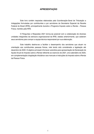 5
APRESENTAÇÃO
Este livro contém respostas elaboradas pela Coordenação-Geral de Tributação a
indagações formuladas por contribuintes e por servidores da Secretaria Especial da Receita
Federal do Brasil (RFB), principalmente durante o Programa Imposto sobre a Renda – Pessoa
Física, mantido pela RFB.
O Perguntas e Respostas 2021 tornou-se possível com a colaboração de diversas
unidades integrantes da estrutura organizacional da RFB, citadas anteriormente, que cederam
seus servidores para compor a equipe técnica responsável por sua elaboração.
Este trabalho destina-se a facilitar o desempenho dos servidores que atuam na
orientação aos contribuintes pessoas físicas, nele tendo sido considerada a legislação até
dezembro de 2020. O objetivo principal é fornecer subsídios para apresentação da Declaração de
Ajuste Anual do Imposto sobre a Renda referente ao exercício de 2021, ano-calendário de 2020,
em complementação à legislação tributária e aos manuais e instruções do Imposto sobre a Renda
da Pessoa Física.
 