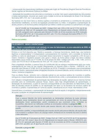 50
- comprovação dos dependentes habilitados emitida pelo órgão de Previdência (Regime Geral de Previdência
Social, regimes de Servidores Públicos) ou Militar;
- declaração de inexistência de outros bens a inventariar ou arrolar, bem assim autenticidade dos documentos
e dados apresentados, devendo ser usado como modelo os termos da declaração do Anexo II da Instrução
Normativa SRF nº 81, de 11 de outubro de 2001.
Na hipótese de não haver bens ou direitos sujeitos a inventário ou arrolamento e o contribuinte não possuir
dependentes habilitados, na forma da legislação previdenciária ou militar, é obrigatória a apresentação de
alvará judicial ou de escritura pública extrajudicial que defina o direito do sucessor e o percentual a ser pago.
(Lei nº 10.406, de 10 de janeiro de 2002 - Código Civil, arts. 215 e 216; Lei nº 7.713, de 22 de
dezembro de 1988, art. 34, parágrafo único; Regulamento do Imposto sobre a Renda - RIR/2018,
art. 945, parágrafo único, aprovado pelo Decreto nº 9.580, de 22 de novembro de 2018; Instrução
Normativa SRF nº 81, de 11 de outubro de 2001, arts. 17 a 19; e Instrução Normativa RFB nº 1.717,
de 17 de julho de 2017, art. 15).
Retorno ao sumário
FALECIMENTO - BENS A INVENTARIAR
086 — Qual é o procedimento a ser adotado no caso de falecimento, no ano-calendário de 2020, de
contribuinte que deixou bens a inventariar?
Embora a Lei Civil disponha que “Aberta a sucessão, a herança transmite-se, desde logo, aos herdeiros
legítimos e testamentários” é indispensável o processamento do inventário, com a emissão do formal de
partilha ou carta de adjudicação e a transcrição desse instrumento no registro competente, a fim de que o
meeiro, herdeiros e legatários possam usar, gozar e dispor, de forma plena e legal, dos bens e direitos
transmitidos causa mortis (Lei nº 10.406, de 10 de janeiro de 2002 - Código Civil, arts. 1.784, 1.991, 2.013 a
2.022; Lei nº 6.015 de 31 de dezembro de 1973, art. 167, inciso I, itens 24 e 25).
Para a legislação tributária, a pessoa física do contribuinte não se extingue imediatamente após sua morte,
prolongando-se por meio do seu espólio (Regulamento do Imposto sobre a Renda – RIR/2018, art. 9º,
aprovado pelo Decreto nº 9.580, de 22 de novembro de 2018). O espólio é considerado uma universalidade
de bens e direitos, responsável pelas obrigações tributárias da pessoa falecida, sendo contribuinte distinto do
meeiro, herdeiros e legatários.
Para os efeitos fiscais, somente com a decisão judicial ou por escritura pública de inventário e partilha,
extingue-se a responsabilidade da pessoa falecida, dissolvendo-se, então, a universalidade de bens e direitos.
Com relação à obrigatoriedade de apresentação das declarações de espólio, aplicam-se as mesmas normas
previstas para os contribuintes pessoas físicas. Assim, caso haja obrigatoriedade de apresentação, a
declaração de rendimentos, a partir do exercício correspondente ao ano-calendário do falecimento e até a
data da decisão judicial da partilha ou da adjudicação dos bens ou da lavratura da escritura pública de
inventário e partilha, é apresentada em nome do espólio, classificando-se em inicial, intermediária e final.
Havendo bens a inventariar, a apresentação da declaração final de espólio é obrigatória, independentemente
de outras condições de obrigatoriedade de apresentação.
Atenção:
Caso a pessoa falecida não tenha apresentado as declarações anteriores às quais estivesse
obrigada, essas declarações devem ser apresentadas em nome da pessoa falecida. Se essas
declarações foram apresentadas, porém constatou-se que ocorreram erros, omissões ou
inexatidões, elas devem ser retificadas (verificar as orientações contidas na pergunta 098).
A responsabilidade pelo imposto devido pela pessoa falecida, até a data do falecimento, é do
espólio.
Encerrada a partilha, a responsabilidade pelo imposto devido pela pessoa falecida, até aquela data,
é do sucessor a qualquer título e do cônjuge meeiro, limitando-se ao montante dos bens e direitos
a eles atribuídos.
(Lei nº 10.406, de 10 de janeiro de 2002 - Código Civil, art. 1.997; Lei nº 6.015, de 31 de dezembro
de 1973, art. 167, inciso I, itens 24 e 25; Regulamento do Imposto sobre a Renda - RIR/2018, arts.
9º, 10 e 21, aprovado pelo Decreto nº 9.580, de 22 de novembro de 2018; e Instrução Normativa
SRF nº 81, de 2001, art. 3º, §§ 2º ao 5º, e art. 23).
Consulte a pergunta 087
Retorno ao sumário
 