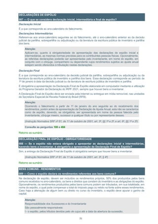 51
DECLARAÇÕES DE ESPÓLIO
087 — O que se considera declaração inicial, intermediária e final de espólio?
Declaração Inicial
É a que corresponde ao ano-calendário do falecimento.
Declarações Intermediárias
Referem-se aos anos-calendário seguintes ao do falecimento, até o ano-calendário anterior ao da decisão
judicial da partilha, sobrepartilha ou adjudicação ou da lavratura da escritura pública de inventário e partilha
dos bens.
Atenção:
Aplicam-se, quanto à obrigatoriedade de apresentação das declarações de espólio inicial e
intermediárias, as mesmas normas previstas para os contribuintes pessoas físicas. Opcionalmente,
as referidas declarações poderão ser apresentadas pelo inventariante, em nome do espólio, em
conjunto com o cônjuge, companheiro ou dependente cujos rendimentos sujeitos ao ajuste anual
estejam sendo oferecidos à tributação nestas declarações.
Declaração Final
É a que corresponde ao ano-calendário da decisão judicial da partilha, sobrepartilha ou adjudicação ou da
lavratura da escritura pública de inventário e partilha dos bens. Essa declaração corresponde ao período de
1º de janeiro à data da decisão judicial ou da lavratura de escritura pública de inventário e partilha.
É obrigatória a apresentação da Declaração Final de Espólio elaborada em computador mediante a utilização
do Programa Gerador da Declaração do IRPF 2021, sempre que houver bens a inventariar.
A Declaração Final de Espólio deve ser enviada pela Internet ou entregue em mídia removível, nas unidades
da Secretaria Especial da Receita Federal do Brasil (RFB).
Atenção:
Ocorrendo o falecimento a partir de 1º de janeiro do ano seguinte ao do recebimento dos
rendimentos, porém antes da apresentação da Declaração de Ajuste Anual, esta não se caracteriza
como de espólio, devendo, se obrigatória, ser apresentada em nome da pessoa falecida pelo
inventariante, cônjuge meeiro, sucessor a qualquer título ou por representante desses.
(Instrução Normativa SRF nº 81, de 11 de outubro de 2001, art. 3º, §§ 1º e 2º; e art. 6º, §§ 1º e 2º)
Consulte as perguntas 100 e 484
Retorno ao sumário
DECLARAÇÃO FINAL DE ESPÓLIO - OBRIGATORIEDADE
088 — Se o espólio não estava obrigado a apresentar as declarações inicial e intermediárias,
havendo bens a inventariar, é obrigatória a apresentação da Declaração Final de Espólio?
Sim, a entrega da Declaração Final de Espólio é obrigatória sempre que houver bens a inventariar.
(Instrução Normativa SRF nº 81, de 11 de outubro de 2001, art. 3º, § 4º)
Retorno ao sumário
BENS COMUNS - RENDIMENTOS
089 — Como o espólio declara os rendimentos referentes aos bens comuns?
Na declaração de espólio, devem ser incluídos os rendimentos próprios, 50% dos produzidos pelos bens
comuns recebidos no ano-calendário, os bens e direitos que constem do inventário e as obrigações do espólio.
Opcionalmente, os rendimentos produzidos pelos bens comuns podem ser tributados, em sua totalidade, em
nome do espólio, o qual pode compensar o total do imposto pago ou retido na fonte sobre esses rendimentos.
Caso haja a alienação de algum bem ou direito no curso do inventário, o espólio deve apurar o ganho de
capital.
Atenção:
Responsabilidade dos Sucessores e do Inventariante
São pessoalmente responsáveis:
I - o espólio, pelos tributos devidos pelo de cujus até a data da abertura da sucessão;
 