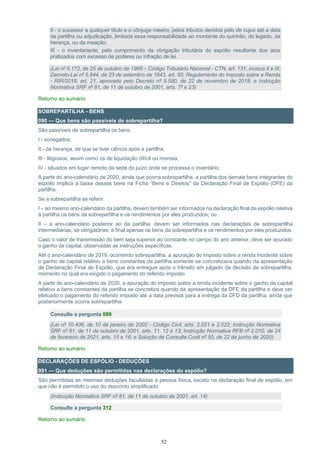 52
II - o sucessor a qualquer título e o cônjuge meeiro, pelos tributos devidos pelo de cujus até a data
da partilha ou adjudicação, limitada essa responsabilidade ao montante do quinhão, do legado, da
herança, ou da meação;
III - o inventariante, pelo cumprimento da obrigação tributária do espólio resultante dos atos
praticados com excesso de poderes ou infração de lei.
(Lei nº 5.172, de 25 de outubro de 1966 – Código Tributário Nacional - CTN, art. 131, incisos II e III;
Decreto-Lei nº 5.844, de 23 de setembro de 1943, art. 50; Regulamento do Imposto sobre a Renda
- RIR/2018, art. 21, aprovado pelo Decreto nº 9.580, de 22 de novembro de 2018; e Instrução
Normativa SRF nº 81, de 11 de outubro de 2001, arts. 7º e 23)
Retorno ao sumário
SOBREPARTILHA - BENS
090 — Que bens são passíveis de sobrepartilha?
São passíveis de sobrepartilha os bens:
I - sonegados;
II - da herança, de que se tiver ciência após a partilha;
III - litigiosos, assim como os de liquidação difícil ou morosa;
IV - situados em lugar remoto da sede do juízo onde se processa o inventário.
A partir do ano-calendário de 2020, ainda que ocorra sobrepartilha, a partilha dos demais bens integrantes do
espólio implica a baixa desses bens na Ficha “Bens e Direitos” da Declaração Final de Espólio (DFE) da
partilha.
Se a sobrepartilha se referir:
I – ao mesmo ano-calendário da partilha, devem também ser informados na declaração final de espólio relativa
à partilha os bens da sobrepartilha e os rendimentos por eles produzidos; ou
II – a ano-calendário posterior ao da partilha, devem ser informados nas declarações de sobrepartilha
intermediárias, se obrigatórias, e final apenas os bens da sobrepartilha e os rendimentos por eles produzidos.
Caso o valor de transmissão do bem seja superior ao constante no campo do ano anterior, deve ser apurado
o ganho de capital, observadas as instruções específicas.
Até o ano-calendário de 2019, ocorrendo sobrepartilha, a apuração do imposto sobre a renda incidente sobre
o ganho de capital relativo a bens constantes da partilha somente se concretizava quando da apresentação
da Declaração Final de Espólio, que era entregue após o trânsito em julgado da decisão da sobrepartilha,
momento no qual era exigido o pagamento do referido imposto.
A partir do ano-calendário de 2020, a apuração do imposto sobre a renda incidente sobre o ganho de capital
relativo a bens constantes da partilha se concretiza quando da apresentação da DFE da partilha e deve ser
efetuado o pagamento do referido imposto até a data prevista para a entrega da DFD da partilha, ainda que
posteriormente ocorra sobrepartilha.
Consulte a pergunta 099
(Lei nº 10.406, de 10 de janeiro de 2002 - Código Civil, arts. 2.021 e 2.022; Instrução Normativa
SRF nº 81, de 11 de outubro de 2001, arts. 11, 12 e 13; Instrução Normativa RFB nº 2.010, de 24
de fevereiro de 2021, arts. 15 e 16; e Solução de Consulta Cosit nº 50, de 22 de junho de 2020)
Retorno ao sumário
DECLARAÇÕES DE ESPÓLIO - DEDUÇÕES
091 — Que deduções são permitidas nas declarações do espólio?
São permitidas as mesmas deduções facultadas à pessoa física, exceto na declaração final de espólio, em
que não é permitido o uso do desconto simplificado.
(Instrução Normativa SRF nº 81, de 11 de outubro de 2001, art. 14)
Consulte a pergunta 312
Retorno ao sumário
 