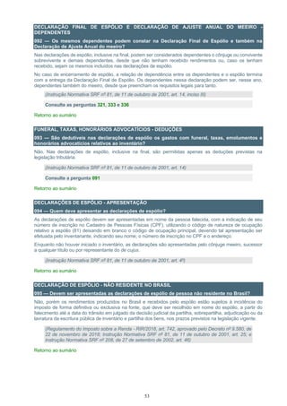 53
DECLARAÇÃO FINAL DE ESPÓLIO E DECLARAÇÃO DE AJUSTE ANUAL DO MEEIRO -
DEPENDENTES
092 — Os mesmos dependentes podem constar na Declaração Final de Espólio e também na
Declaração de Ajuste Anual do meeiro?
Nas declarações de espólio, inclusive na final, podem ser considerados dependentes o cônjuge ou convivente
sobrevivente e demais dependentes, desde que não tenham recebido rendimentos ou, caso os tenham
recebido, sejam os mesmos incluídos nas declarações de espólio.
No caso de encerramento de espólio, a relação de dependência entre os dependentes e o espólio termina
com a entrega da Declaração Final de Espólio. Os dependentes nessa declaração podem ser, nesse ano,
dependentes também do meeiro, desde que preencham os requisitos legais para tanto.
(Instrução Normativa SRF nº 81, de 11 de outubro de 2001, art. 14, inciso III)
Consulte as perguntas 321, 333 e 336
Retorno ao sumário
FUNERAL, TAXAS, HONORÁRIOS ADVOCATÍCIOS - DEDUÇÕES
093 — São dedutíveis nas declarações de espólio os gastos com funeral, taxas, emolumentos e
honorários advocatícios relativos ao inventário?
Não. Nas declarações de espólio, inclusive na final, são permitidas apenas as deduções previstas na
legislação tributária.
(Instrução Normativa SRF nº 81, de 11 de outubro de 2001, art. 14)
Consulte a pergunta 091
Retorno ao sumário
DECLARAÇÕES DE ESPÓLIO - APRESENTAÇÃO
094 — Quem deve apresentar as declarações de espólio?
As declarações de espólio devem ser apresentadas em nome da pessoa falecida, com a indicação de seu
número de inscrição no Cadastro de Pessoas Físicas (CPF), utilizando o código de natureza de ocupação
relativo a espólio (81) deixando em branco o código de ocupação principal, devendo tal apresentação ser
efetuada pelo inventariante, indicando seu nome, o número de inscrição no CPF e o endereço.
Enquanto não houver iniciado o inventário, as declarações são apresentadas pelo cônjuge meeiro, sucessor
a qualquer título ou por representante do de cujus.
(Instrução Normativa SRF nº 81, de 11 de outubro de 2001, art. 4º)
Retorno ao sumário
DECLARAÇÃO DE ESPÓLIO - NÃO RESIDENTE NO BRASIL
095 — Devem ser apresentadas as declarações de espólio de pessoa não residente no Brasil?
Não, porém os rendimentos produzidos no Brasil e recebidos pelo espólio estão sujeitos à incidência do
imposto de forma definitiva ou exclusiva na fonte, que deve ser recolhido em nome do espólio, a partir do
falecimento até a data do trânsito em julgado da decisão judicial da partilha, sobrepartilha, adjudicação ou da
lavratura da escritura pública de inventário e partilha dos bens, nos prazos previstos na legislação vigente.
(Regulamento do Imposto sobre a Renda - RIR/2018, art. 742, aprovado pelo Decreto nº 9.580, de
22 de novembro de 2018; Instrução Normativa SRF nº 81, de 11 de outubro de 2001, art. 25; e
Instrução Normativa SRF nº 208, de 27 de setembro de 2002, art. 46)
Retorno ao sumário
 