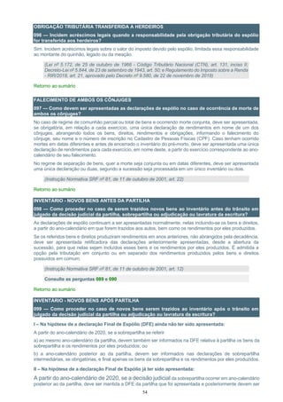54
OBRIGAÇÃO TRIBUTÁRIA TRANSFERIDA A HERDEIROS
096 — Incidem acréscimos legais quando a responsabilidade pela obrigação tributária do espólio
for transferida aos herdeiros?
Sim. Incidem acréscimos legais sobre o valor do imposto devido pelo espólio, limitada essa responsabilidade
ao montante do quinhão, legado ou da meação.
(Lei nº 5.172, de 25 de outubro de 1966 - Código Tributário Nacional (CTN), art. 131, inciso II;
Decreto-Lei nº 5.844, de 23 de setembro de 1943, art. 50; e Regulamento do Imposto sobre a Renda
- RIR/2018, art. 21, aprovado pelo Decreto nº 9.580, de 22 de novembro de 2018)
Retorno ao sumário
FALECIMENTO DE AMBOS OS CÔNJUGES
097 — Como devem ser apresentadas as declarações de espólio no caso de ocorrência de morte de
ambos os cônjuges?
No caso de regime de comunhão parcial ou total de bens e ocorrendo morte conjunta, deve ser apresentada,
se obrigatória, em relação a cada exercício, uma única declaração de rendimentos em nome de um dos
cônjuges, abrangendo todos os bens, direitos, rendimentos e obrigações, informando o falecimento do
cônjuge, seu nome e o número de inscrição no Cadastro de Pessoas Físicas (CPF). Caso tenham ocorrido
mortes em datas diferentes e antes de encerrado o inventário do pré-morto, deve ser apresentada uma única
declaração de rendimentos para cada exercício, em nome deste, a partir do exercício correspondente ao ano-
calendário de seu falecimento.
No regime de separação de bens, quer a morte seja conjunta ou em datas diferentes, deve ser apresentada
uma única declaração ou duas, segundo a sucessão seja processada em um único inventário ou dois.
(Instrução Normativa SRF nº 81, de 11 de outubro de 2001, art. 22)
Retorno ao sumário
INVENTÁRIO - NOVOS BENS ANTES DA PARTILHA
098 — Como proceder no caso de serem trazidos novos bens ao inventário antes do trânsito em
julgado da decisão judicial da partilha, sobrepartilha ou adjudicação ou lavratura da escritura?
As declarações de espólio continuam a ser apresentadas normalmente, nelas incluindo-se os bens e direitos,
a partir do ano-calendário em que forem trazidos aos autos, bem como os rendimentos por eles produzidos.
Se os referidos bens e direitos produziram rendimentos em anos anteriores, não abrangidos pela decadência,
deve ser apresentada retificadora das declarações anteriormente apresentadas, desde a abertura da
sucessão, para que nelas sejam incluídos esses bens e os rendimentos por eles produzidos. É admitida a
opção pela tributação em conjunto ou em separado dos rendimentos produzidos pelos bens e direitos
possuídos em comum.
(Instrução Normativa SRF nº 81, de 11 de outubro de 2001, art. 12)
Consulte as perguntas 089 e 090
Retorno ao sumário
INVENTÁRIO - NOVOS BENS APÓS PARTILHA
099 — Como proceder no caso de novos bens serem trazidos ao inventário após o trânsito em
julgado da decisão judicial da partilha ou adjudicação ou lavratura da escritura?
I – Na hipótese de a declaração Final de Espólio (DFE) ainda não ter sido apresentada:
A partir do ano-calendário de 2020, se a sobrepartilha se referir
a) ao mesmo ano-calendário da partilha, devem também ser informados na DFE relativa à partilha os bens da
sobrepartilha e os rendimentos por eles produzidos; ou
b) a ano-calendário posterior ao da partilha, devem ser informados nas declarações de sobrepartilha
intermediárias, se obrigatórias, e final apenas os bens da sobrepartilha e os rendimentos por eles produzidos.
II – Na hipótese de a declaração Final de Espólio já ter sido apresentada:
A partir do ano-calendário de 2020, se a decisão judicial da sobrepartilha ocorrer em ano-calendário
posterior ao da partilha, deve ser mantida a DFE da partilha que foi apresentada e posteriormente devem ser
 