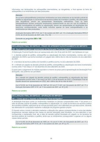 55
informados nas declarações de sobrepartilha intermediárias, se obrigatórias, e final apenas os bens da
sobrepartilha e os rendimentos por eles produzidos.
Atenção:
Se os bens sobrepartilhados produziram rendimentos em anos anteriores ao da decisão judicial da
partilha ou adjudicação ou da lavratura da escritura pública de inventário e partilha, não alcançados
pela decadência, devem ser apresentadas declarações retificadoras. Caso os bens
sobrepartilhados tenham produzido rendimentos posteriormente ao ano em que foi proferida a
decisão homologatória da partilha ou adjudicação, devem ser apresentadas as declarações dos
exercícios correspondentes, onde serão incluídos apenas os bens sobrepartilhados e os
rendimentos por eles produzidos.
(Instrução Normativa SRF nº 81, de 11 de outubro de 2001, art. 13; e Instrução Normativa RFB nº
2.010, de 24 de fevereiro de 2021, arts. 15 e 16)
Consulte as perguntas 090 e 100
Retorno ao sumário
DECLARAÇÃO FINAL DE ESPÓLIO - PRAZO DE APRESENTAÇÃO/PAGAMENTO DO IMPOSTO
100 - Qual é o prazo para a apresentação da Declaração Final de Espólio?
A Declaração Final de Espólio deve ser apresentada até o dia 30 de abril de 2021 nas hipóteses em que:
I - a decisão judicial da partilha, sobrepartilha ou adjudicação dos bens inventariados, ocorreu até o ano-
calendário de 2020 e que tenha transitado em julgado até o último dia do mês de fevereiro do ano-calendário
de 2021;
II - a lavratura da escritura pública de inventário e partilha ocorreu no ano-calendário de 2020;
III - o trânsito em julgado da decisão judicial de partilha, sobrepartilha ou adjudicação dos bens inventariados
ocorreu entre 1º de março e 31 de dezembro do ano-calendário de 2020.
O prazo para o pagamento do imposto apurado é o mesmo do prazo para a apresentação da Declaração Final
de Espólio, não podendo ser parcelado.
Atenção:
Se o trânsito em julgado da decisão judicial de partilha, sobrepartilha ou adjudicação dos bens
inventariados ocorrer entre 1º de março de 2021 e 28 de fevereiro de 2022, a Declaração Final de
Espólio deverá ser apresentada em 2022, até o último dia útil do mês de abril.
(Lei nº 9.532, de 10 de dezembro de 1997 art. 23; Lei nº 11.441, de 4 de janeiro de 2007, art. 1º; e
Instrução Normativa SRF nº 81, de 11 de outubro de 2001, art. 6º, § 4º)
Retorno ao sumário
DECLARAÇÃO FINAL DE ESPÓLIO - APURAÇÃO DO IMPOSTO
101 — Como apurar o imposto na Declaração Final de Espólio?
A declaração final deve conter os rendimentos recebidos no período compreendido entre 1º de janeiro e a
data da decisão judicial da partilha, sobrepartilha ou adjudicação, ou a data da lavratura da escritura pública
de inventário e partilha, aplicando-se as normas previstas para o ano-calendário em que esta ocorrer, devendo
ser elaborada em computador mediante a utilização de programa gerador próprio.
O imposto sobre a renda é calculado mediante a utilização dos valores correspondentes à soma das tabelas
progressivas mensais relativas aos meses do período abrangido pela tributação, no ano-calendário a que
corresponder a declaração final, até a data da decisão judicial transitada em julgado ou da lavratura da
escritura pública de inventário e partilha, ainda que os rendimentos correspondam a apenas um ou alguns
meses desse período.
(Lei nº 9.250, de 26 de dezembro de 1995, art. 15; Lei nº 11.441, de 4 de janeiro de 2007, art. 1º; e
Instrução Normativa SRF nº 81, de 11 de outubro de 2001, art. 8º e § 1º)
Retorno ao sumário
 