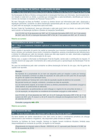 56
DECLARAÇÃO FINAL DE ESPÓLIO - DECLARAÇÃO DE BENS
102 — Como deve ser preenchida a Declaração de Bens e Direitos da Declaração Final de Espólio?
Na Declaração de Bens e Direitos correspondente à declaração final deve ser informada, discriminadamente,
em relação a cada bem ou direito, a parcela que corresponder a cada beneficiário, identificado por nome e
número de inscrição no Cadastro de Pessoas Físicas (CPF).
No item “Situação na Data da Partilha”, os bens ou direitos devem ser informados pelo valor, observada a
legislação pertinente, constante na última declaração apresentada pelo de cujus, atualizado até 31/12/1995,
ou pelo valor de aquisição, se adquiridos após essa data.
No item “Valor de Transferência”, deve ser informado o valor pelo qual o bem ou direito, ou cada parte deste,
será incluído na Declaração de Bens e Direitos do respectivo beneficiário.
(Lei nº 9.532, de 10 de dezembro de 1997, art. 23; Instrução Normativa SRF nº 81, de 11 de outubro
de 2001, arts. 6º e 9º; e Instrução Normativa SRF nº 84, de 11 de outubro de 2001, art. 3º, inciso II)
Retorno ao sumário
TRANSFERÊNCIA DE BENS E DIREITOS
103 — Qual é o tratamento tributário aplicável à transferência de bens e direitos a herdeiros ou
legatários?
Estão sujeitas à apuração do ganho de capital as operações que importem transferência de propriedade de
bens e direitos, por sucessão causa mortis, a herdeiros e legatários, quando a transferência dos referidos bens
e direitos for efetuada por valor de mercado, desde que este seja superior ao valor, observada a legislação
pertinente, constante da última declaração do de cujus.
Nesse caso, a opção é informada na Declaração Final de Espólio, sendo este o contribuinte do imposto. O
imposto deverá ser pago pelo inventariante até a data prevista para a apresentação da Declaração Final de
Espólio.
No caso de transferência pelo valor constante na última declaração de bens do de cujus, não há ganho de
capital a ser apurado.
Atenção:
Na hipótese de a propriedade de um bem ser adquirida parte por meação e parte por herança,
torna-se necessário conhecer as datas de aquisição de cada parte do bem para fins de apuração
do ganho de capital numa alienação futura.
A parte recebida por herança tem como data de aquisição aquela da abertura da sucessão.
Na parcela havida por meação, entretanto, considera-se data de aquisição:
a) a do instrumento original, se se tratar de bens ou direitos preexistentes à sociedade conjugal ou
união estável, se pertencentes ao alienante;
b) a do casamento, se pertencentes ao outro cônjuge e o regime for de comunhão de bens; e
c) a da aquisição, se adquiridos na constância da sociedade conjugal ou união estável.
(Lei nº 9.532, de 10 de dezembro de 1997, art. 23, § 2º; Instrução Normativa SRF nº 84, de 11 de
outubro de 2001, arts. 3º, inciso II, e 30, § 3º, inciso III; e Solução de Divergência Cosit nº 19, de 16
de setembro de 2013)
Consulte a pergunta 448 e 574
Retorno ao sumário
BENS DOADOS EM VIDA
104 — Os bens doados em vida respondem pelas dívidas fiscais do espólio?
Os bens doados em estrita observância à lei, bem como os bens e rendimentos privativos do cônjuge
sobrevivente e dos herdeiros e legatários, não respondem pelas dívidas do espólio.
Somente na hipótese de haver meação, herança ou legado haverá incidência tributária, limitada essa
responsabilidade ao montante do quinhão, do legado ou da meação.
(Regulamento do Imposto sobre a Renda - RIR/2018, art. 21, aprovado pelo Decreto nº 9.580, de
22 de novembro de 2018)
Retorno ao sumário
 